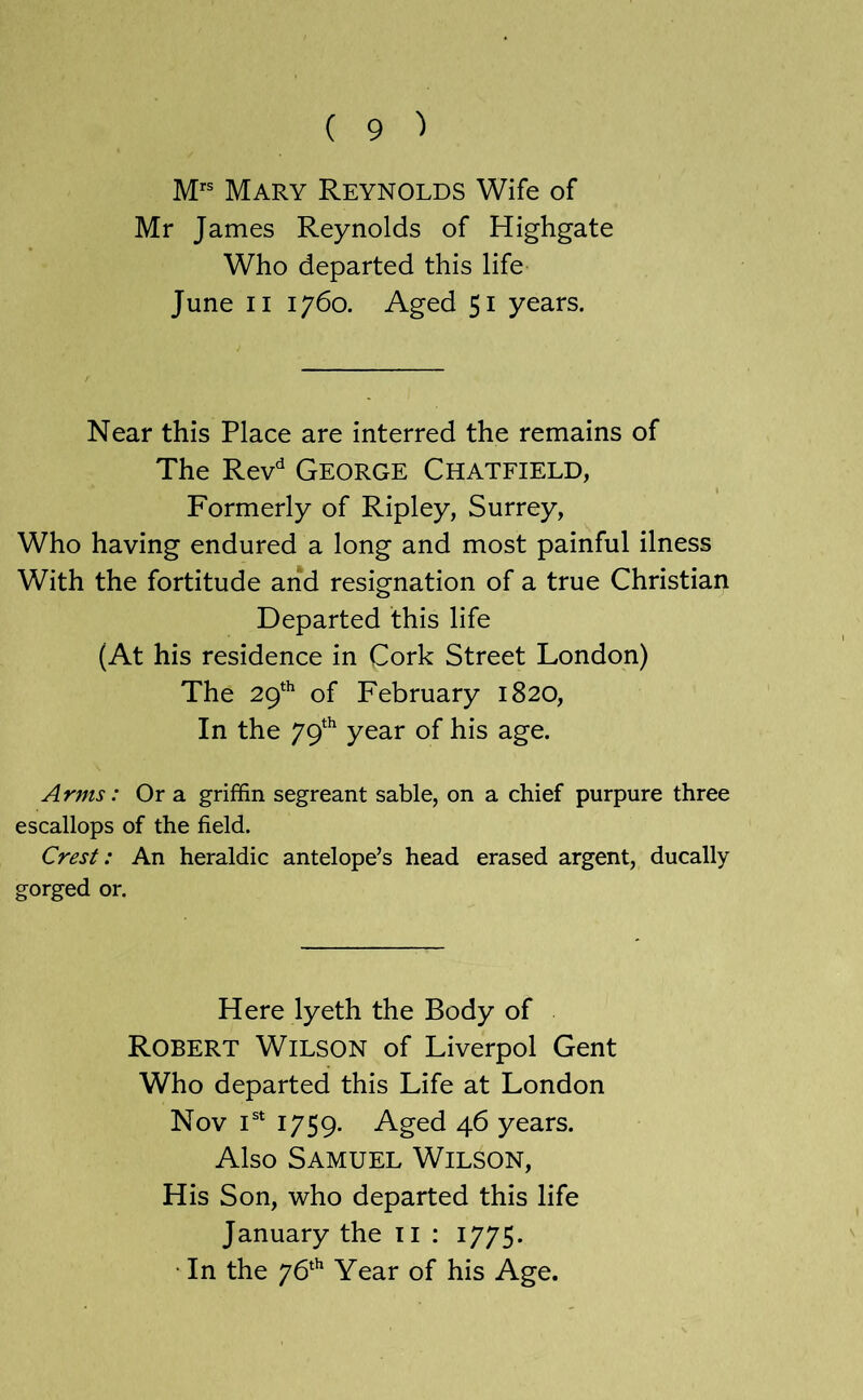 Mary Reynolds Wife of Mr James Reynolds of Highgate Who departed this life June II 1760. Aged 51 years. Near this Place are interred the remains of The Rev'^ George Chatfield, I Formerly of Ripley, Surrey, Who having endured a long and most painful ilness With the fortitude arid resignation of a true Christian Departed this life (At his residence in Cork Street London) The 29*^ of February 1820, In the 79‘^ year of his age. Arms: Or a griffin segreant sable, on a chief purpure three escallops of the field. Crest: An heraldic antelope’s head erased argent, ducally gorged or. Here lyeth the Body of Robert Wilson of Liverpol Gent Who departed this Life at London Nov i®‘ 1759- Aged 46 years. Also Samuel Wilson, His Son, who departed this life January the ii : 1775. • In the 76^'’ Year of his Age.