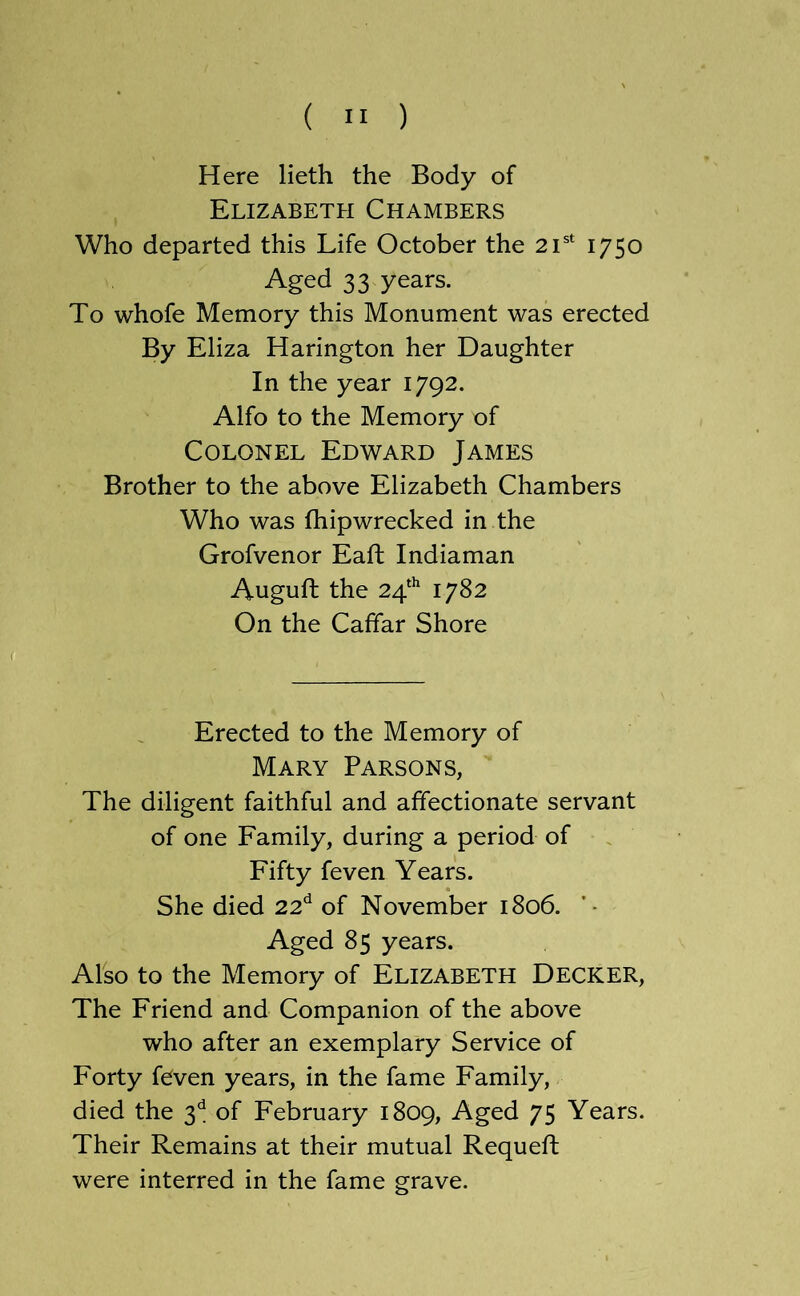 Here lieth the Body of Elizabeth Chambers Who departed this Life October the 1750 Aged 33 years. To whofe Memory this Monument was erected By Eliza Harington her Daughter In the year 1792. Alfo to the Memory of Colonel Edward James Brother to the above Elizabeth Chambers Who was fhipwrecked in the Grofvenor Eaft Indiaman Auguft the 24‘* 1782 On the Caffar Shore Erected to the Memory of Mary Parsons, The diligent faithful and affectionate servant of one Family, during a period of Fifty feven Years. She died 22^ of November 1806. Aged 85 years. Also to the Memory of Elizabeth Decker, The Friend and Companion of the above who after an exemplary Service of Forty feven years, in the fame Family, died the 3^^ of February 1809, Aged 75 Years. Their Remains at their mutual Requeft were interred in the fame grave.