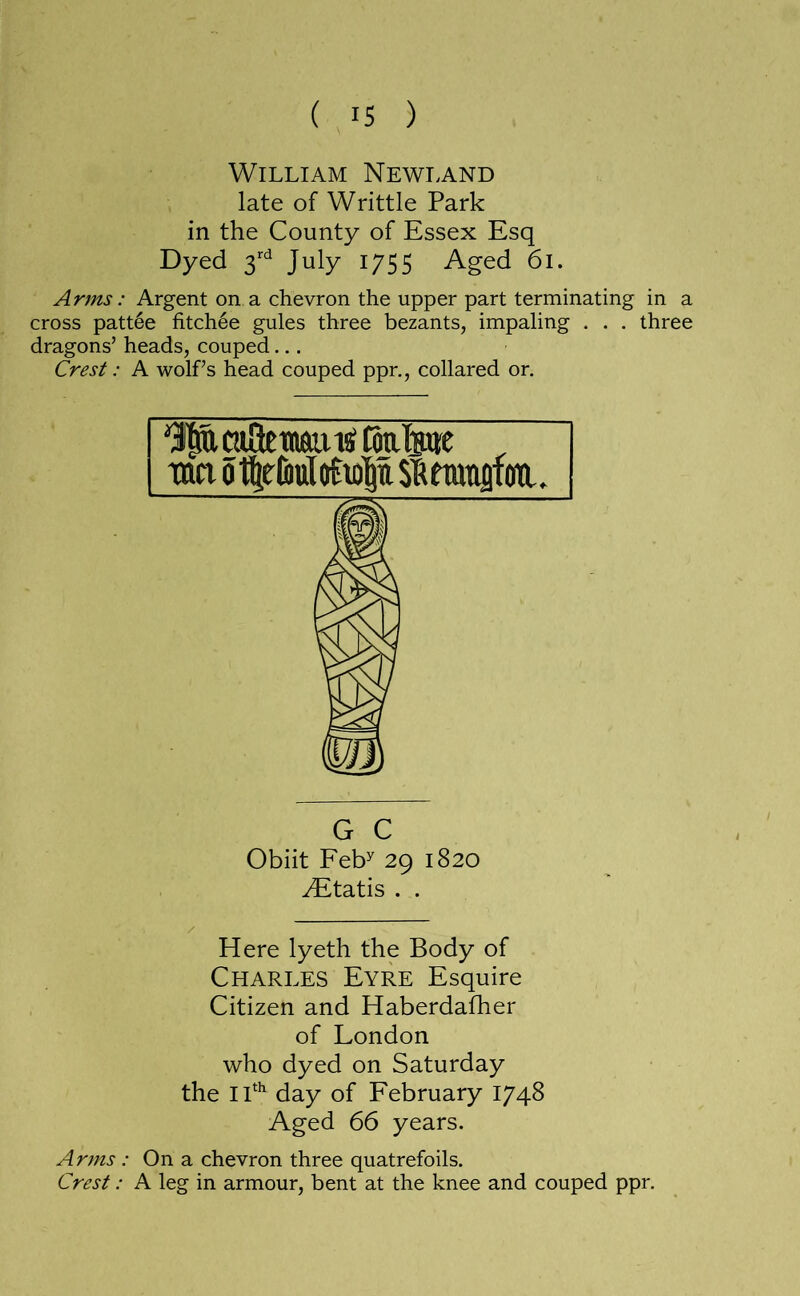 William Newi.and late of Writtle Park in the County of Essex Esq Dyed 3^^ July 1/55 Aged 61. Arms: Argent on a chevron the upper part terminating in a cross patt6e fitchee gules three bezants, impaling . . . three dragons’ heads, couped... Crest: A wolf’s head couped ppr., collared or. ^caUetnaiuStoalMe ^ mi o1|r6uMioi|u Sifteranflm. G C Obiit Feb^ 29 1820 ^tatis . . Here lyeth the Body of Charles Eyre Esquire Citizen and Haberdafher of London who dyed on Saturday the iP^ day of February 1748 Aged 66 years. Arms : On a chevron three quatrefoils. Crest: A leg in armour, bent at the knee and couped ppr.