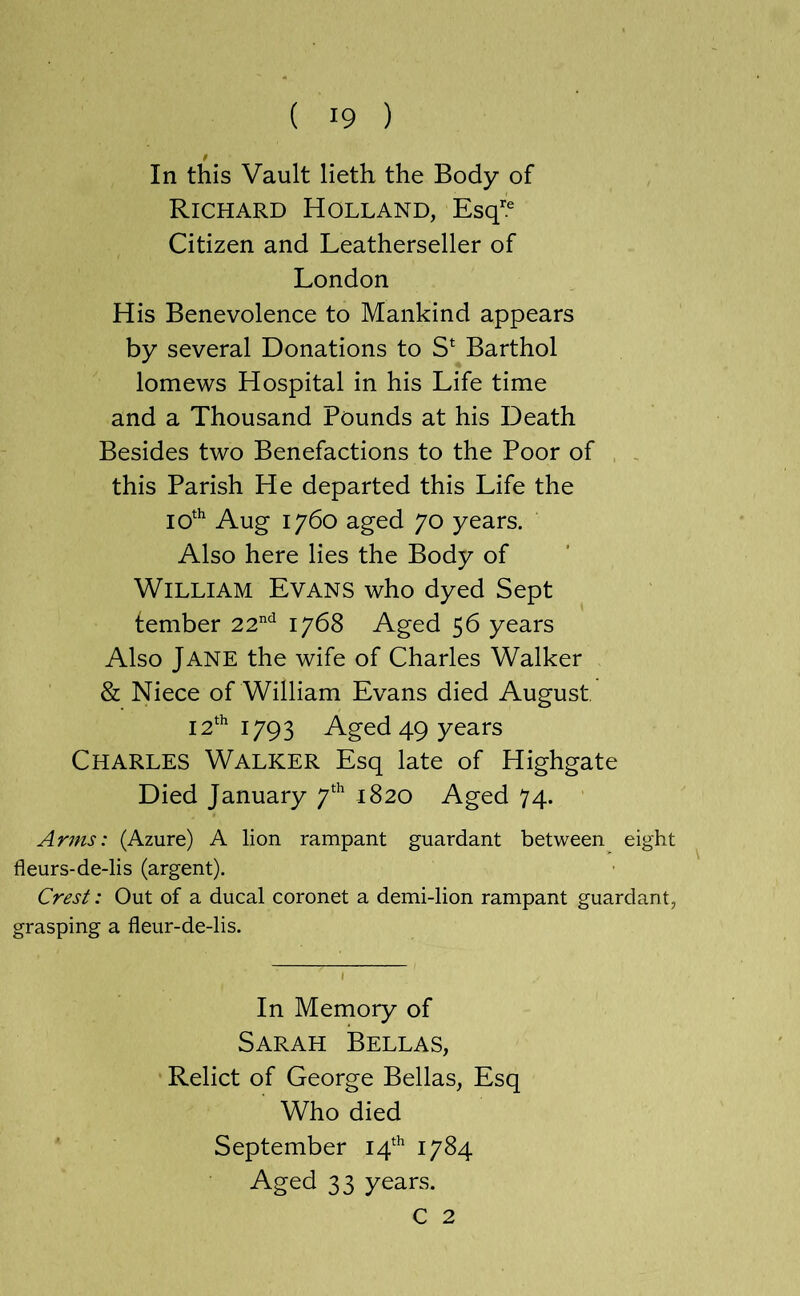 In this Vault lieth the Body of Richard Holland, Esq^.® Citizen and Leatherseller of London His Benevolence to Mankind appears by several Donations to S* Barthol lomews Hospital in his Life time and a Thousand Pounds at his Death Besides two Benefactions to the Poor of this Parish He departed this Life the 10^^ Aug 1760 aged 70 years. Also here lies the Body of William Evans who dyed Sept tember 22'^'^ 1768 Aged 56 years Also Jane the wife of Charles Walker & Niece of William Evans died August 12^’ 1793 Aged 49 years Charles Walker Esq late of Highgate Died January 1820 Aged 74. Arms: (Azure) A lion rampant guardant between eight fleurs-de-lis (argent). Crest: Out of a ducal coronet a demi-lion rampant guardant, grasping a fleur-de-lis. In Memory of Sarah Bellas, Relict of George Bellas, Esq Who died September 14^^ 1784 Aged 33 years. C 2