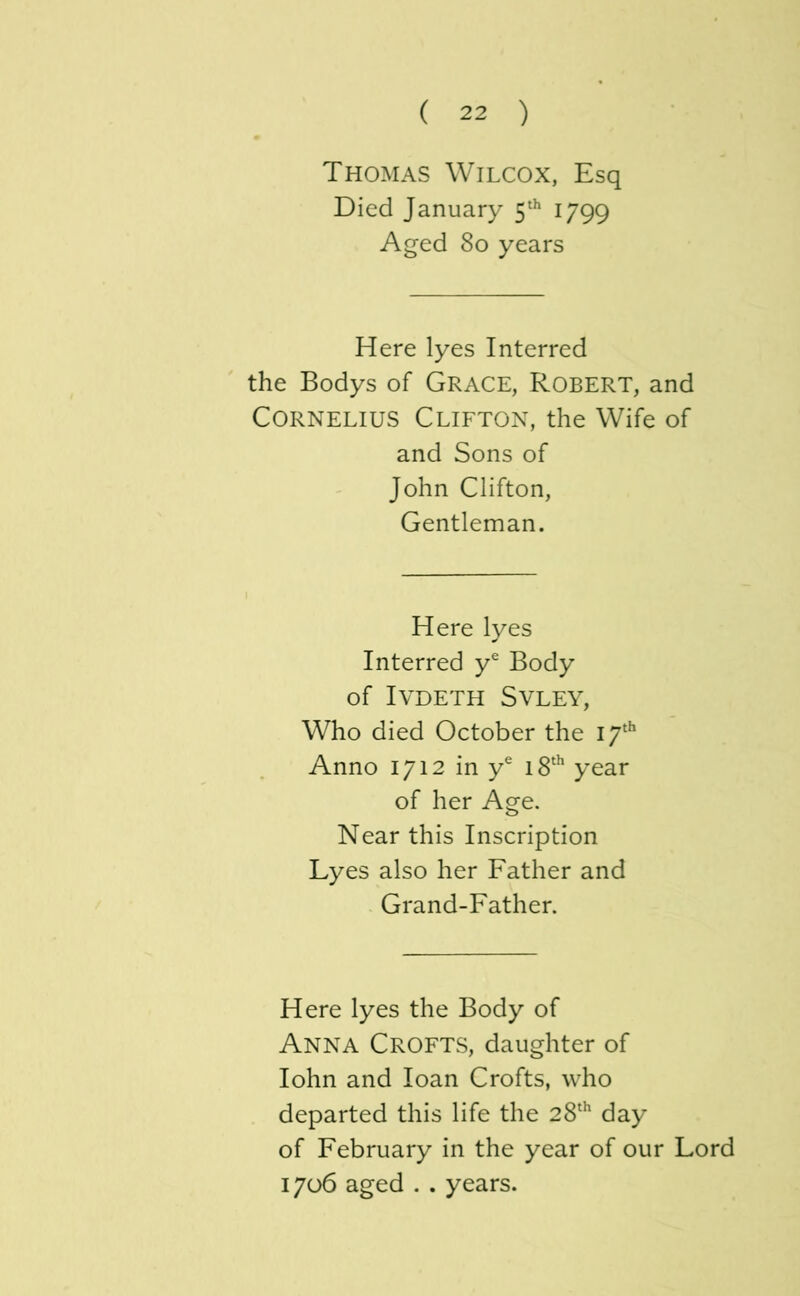 Thomas Wilcox, Esq Died January 1799 Aged 80 years Here lyes Interred the Bodys of Grace, Robert, and Cornelius Clifton, the Wife of and Sons of John Clifton, Gentleman. Here lyes Interred y® Body of IVDETH SVLEY, Who died October the I7‘^ Anno 1712 in y® i8‘^ year of her Age. Near this Inscription Lyes also her Father and Grand-Father. Here lyes the Body of Anna Crofts, daughter of lohn and loan Crofts, who departed this life the 28‘^ day of February in the year of our Lord 1706 aged . . years.