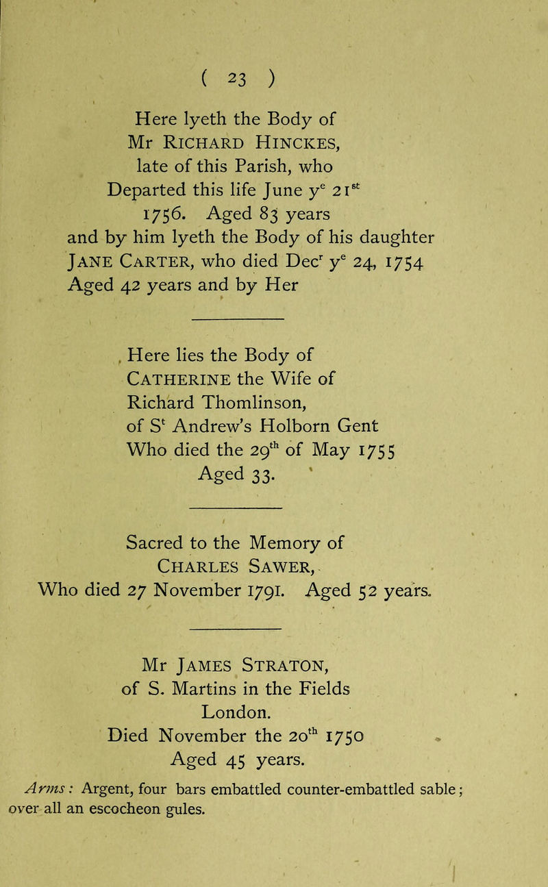 Here lyeth the Body of Mr Richard Hinckes, late of this Parish, who Departed this life June y* 2i®^ 1756. Aged 83 years and by him lyeth the Body of his daughter Jane Carter, who died Dec*' y® 24, 1754 Aged 42 years and by Her , Here lies the Body of Catherine the Wife of Richard Thomlinson, of S‘ Andrew’s Holborn Gent Who died the 2q‘^ of May 1755 Aged 33. Sacred to the Memory of Charles Sawer, Who died 27 November 1791. Aged 52 years. Mr James Straton, of S. Martins in the Fields London. Died November the 2o‘^ Aged 45 years. Arms: Argent, four bars embattled counter-embattled sable; over all an escocheon gules.