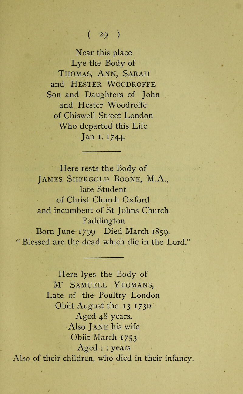 Near this place Lye the Body of Thomas, Ann, Sarah and Hester Woodroffe Son and Daughters of John and Hester Woodroffe of Chiswell Street London Who departed this Life 1 Jan I. 1744. Here rests the Body of James Shergold Boone, M.A., late Student of Christ Church Oxford and incumbent of St Johns Church Paddington Born June 1799 Died March 1859. “ Blessed are the dead which die in the Lord.” Here lyes the Body of M’’ Samuell Yeomans, Late of the Poultry London Obiit August the 13 1730 Aged 48 years. Also Jane his wife Obiit March 1753 Aged : : years Also of their children, who died in their infancy.