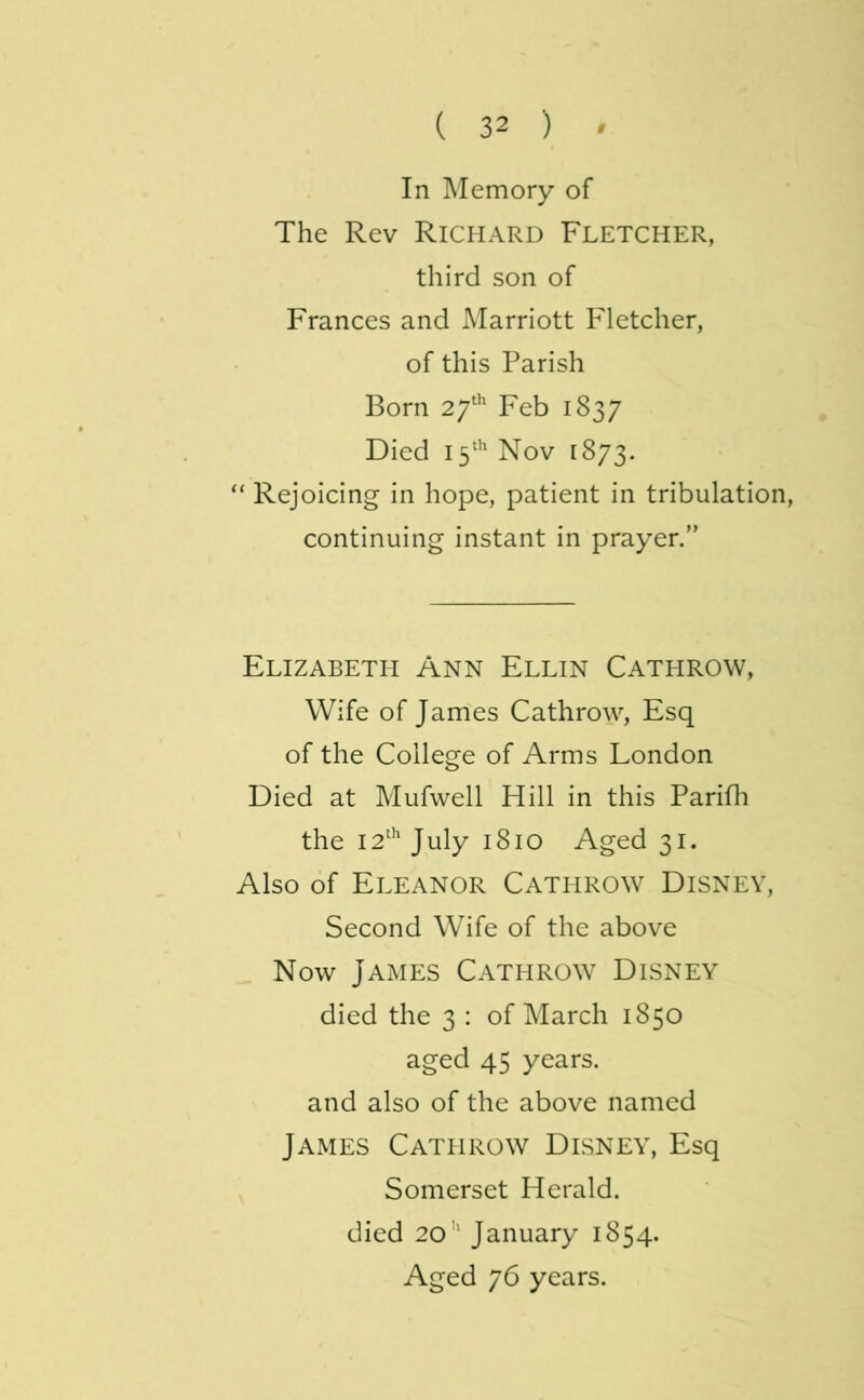 In Memory of The Rev Richard Fletcher, third son of Frances and Marriott Fletcher, of this Parish Born Feb 1837 Died 1Nov 1873. “ Rejoicing in hope, patient in tribulation, continuing instant in prayer.” Elizabeth Ann Ellin Cathrow, Wife of James Cathrow, Esq of the College of Arms London Died at Mufwell Hill in this Parifh the 12'^ July 1810 Aged 31. Also of Eleanor Cathrow Disney, Second Wife of the above Now James Cathrow Disney died the 3 : of March 1850 aged 45 years. and also of the above named James Cathrow Disney, Esq Somerset Herald, died 20'' January 1854. Aged 76 years.