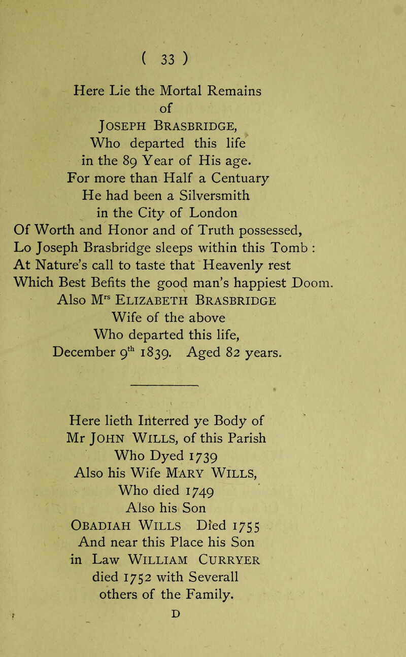 Here Lie the Mortal Remains of Joseph Brasbridge, Who departed this life in the 89 Year of His age. For more than Half a Centuary He had been a Silversmith in the City of London Of Worth and Honor and of Truth possessed, Lo Joseph Brasbridge sleeps within this Tomb : At Nature’s call to taste that Heavenly rest Which Best Befits the good man’s happiest Doom. Also Elizabeth Brasbridge Wife of the above Who departed this life, December 9^^ 1839. Aged 82 years. Here lieth Interred ye Body of Mr John Wills, of this Parish Who Dyed 1739 Also his Wife Mary Wills, Who died 1749 Also his Son Obadiah Wills Died 1755 And near this Place his Son in Law William Curryer died 1752 with Severall others of the Family. D