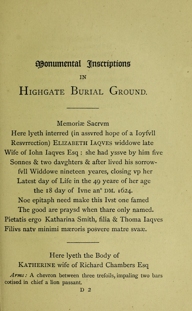 monumental inscriptions IN H iGHGATE Burial Ground. Memoriae Sacrvm Here lyeth interred (in assvred hope of a loyfvll Resvrrection) Elizabeth Iaqves widdowe late Wife of lohn Iaqves Esq : she had yssve by him five Sonnes & two davghters & after lived his sorrow- fvll Widdowe nineteen yeares, closing vp her Latest day of Life in the 49 yeare of her age the 18 day of Ivne an° DM. 1624. Noe epitaph need make this Ivst one famed The good are praysd when thare only named. Pietatis ergo Katharina Smith, filia & Thoma Iaqves Filivs natv minimi maeroris posvere matre svaae. Here lyeth the Body of Katherine wife of Richard Chambers Esq Arms: A chevron between three trefoils,impaling two bars cotjsed in chief a lion passant.
