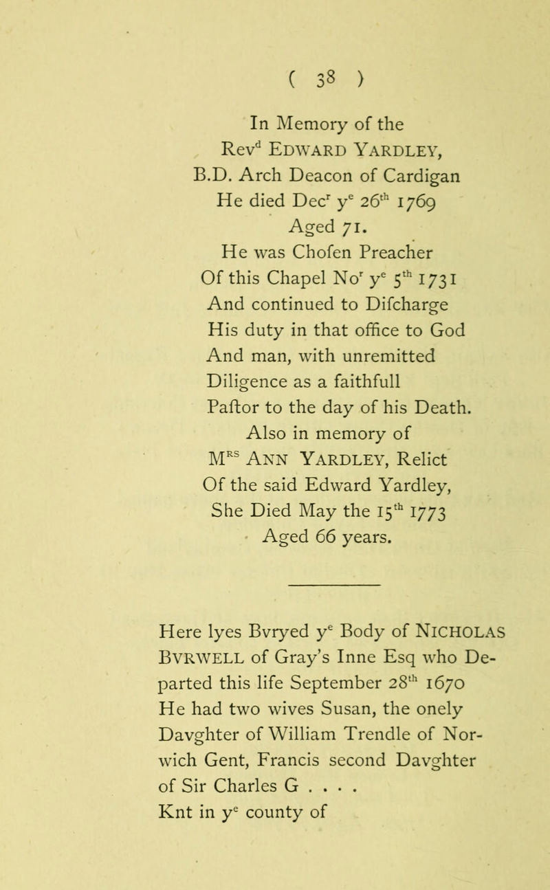 In Memory of the Rev'^ Edward Yardley, B.D. Arch Deacon of Cardigan He died Dec y® 26* 1769 Aged 71. He was Chofen Preacher Of this Chapel No y® 5^ 1731 And continued to Difcharge His duty in that office to God And man, with unremitted Diligence as a faithfull Paftor to the day of his Death. Also in memory of M^s Yardley, Relict Of the said Edward Yardley, She Died May the 15'' 1773 • Aged 66 years. Here lyes Bvryed y® Body of NICHOLAS Bvrwell of Gray’s Inne Esq who De- parted this life September 28^^ 1670 He had two wives Susan, the onely Davghter of William Trendle of Nor- wich Gent, Francis second Davghter of Sir Charles G . . . . Knt in county of