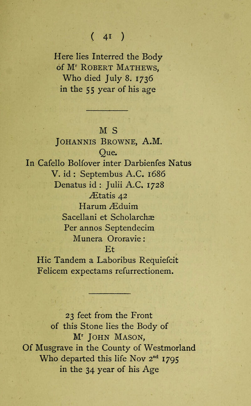 Here lies Interred the Body of M Robert Mathews, Who died July 8. 1736 in the 5 5 year of his age M S JOHANNis Browne, A.M. Que. In Cafello Bolfover inter Darbienfes Natus V. id : Septembus A.C. 1686 Denatus id : Julii A.C. 1728 -^tatis 42 Harum yEduim Sacellani et Scholarchae Per annos Septendecim Munera Ororavie: Et Hie Tandem a Laboribus Requiefeit Felicem expectams refurrectionem. 23 feet from the Front of this Stone lies the Body of M' John Mason, Of Musgrave in the County of Westmorland Who departed this life Nov 2*^ 1795 in the 34 year of his Age