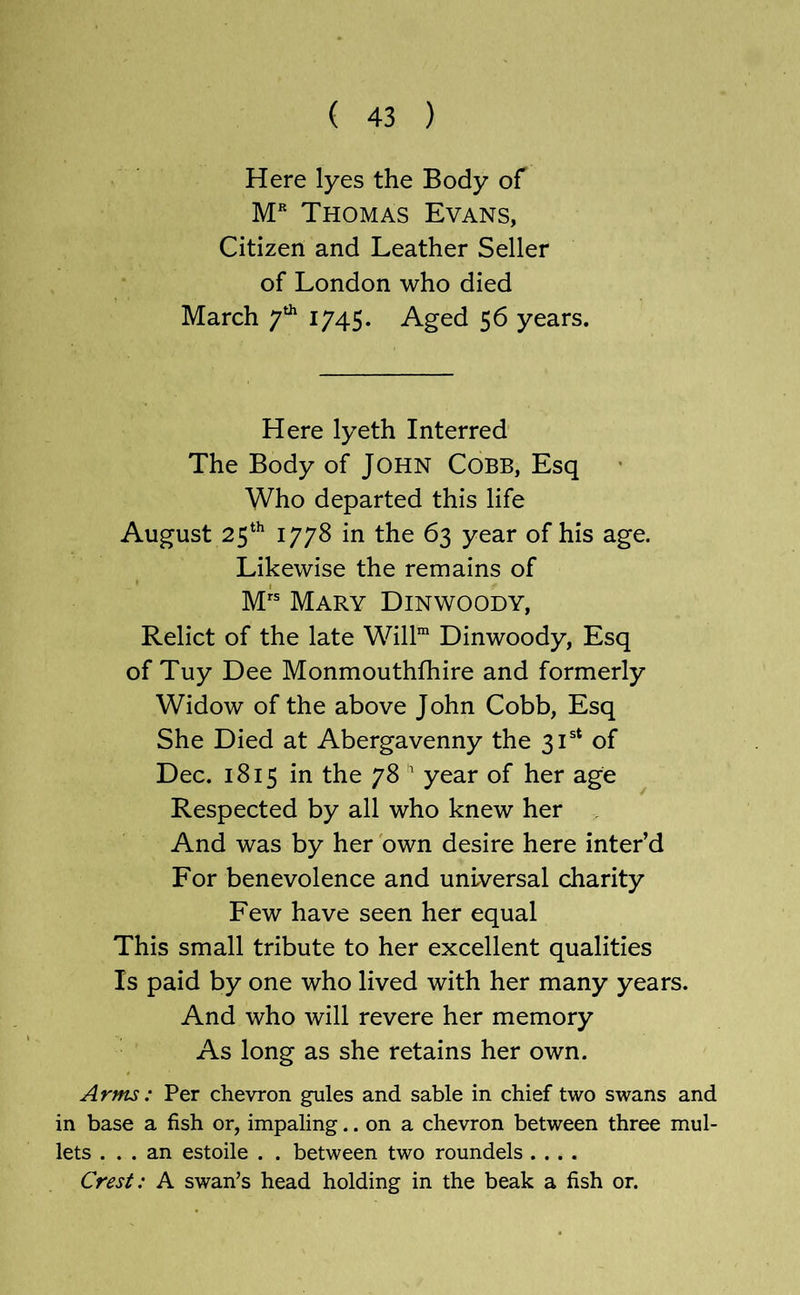Here lyes the Body of M* Thomas Evans, Citizen and Leather Seller of London who died March 17AS- Aged 56 years. Here lyeth Interred The Body of JOHN COBB, Esq Who departed this life August 25*^ 1778 in the 63 year of his age. Likewise the remains of Mary Dinwoody, Relict of the late Will™ Dinwoody, Esq of Tuy Dee Monmouthfhire and formerly Widow of the above John Cobb, Esq She Died at Abergavenny the 31®* of Dec. 1815 in the 78 ^ year of her age Respected by all who knew her And was by her 'own desire here inter’d For benevolence and universal charity Few have seen her equal This small tribute to her excellent qualities Is paid by one who lived with her many years. And who will revere her memory As long as she retains her own. Arms: Per chevron gules and sable in chief two swans and in base a fish or, impaling.. on a chevron between three mul- lets ... an estoile . . between two roundels .... Crest: A swan’s head holding in the beak a fish or.