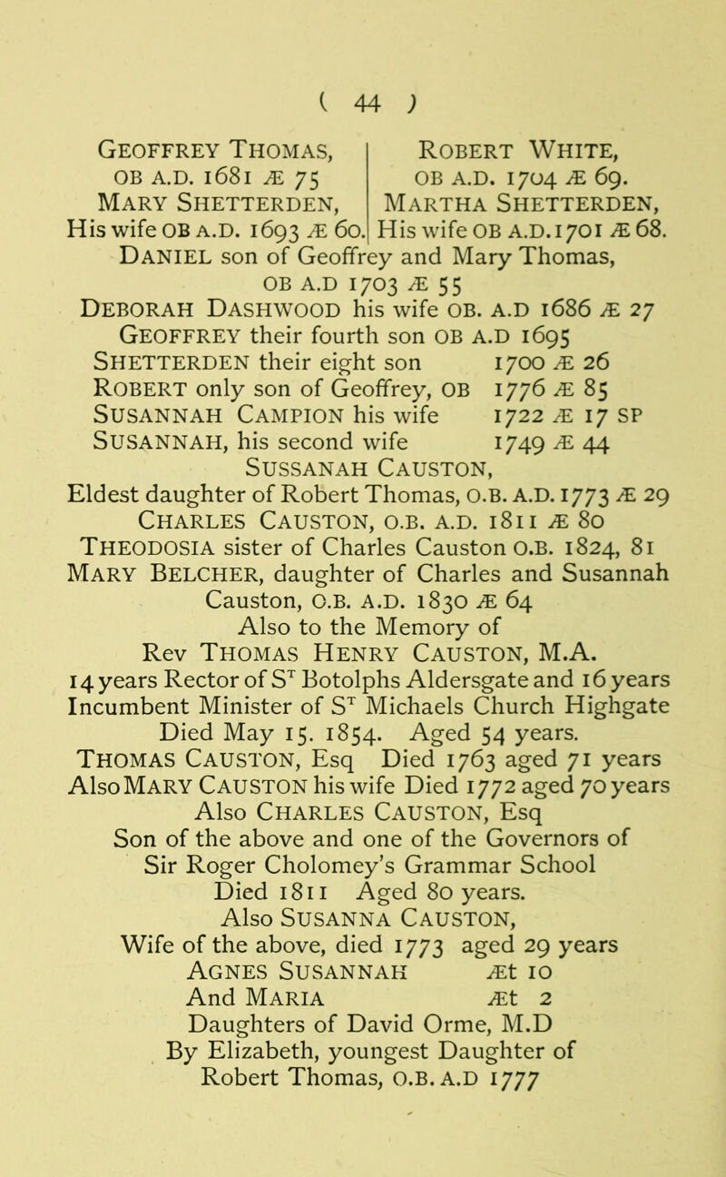Geoffrey Thomas, OB A.D. l68l JE 75 Mary Shetterden, H is wife OB A.D. 1693 JE 60. Robert White, OB A.D. 1704 JE 69. Martha Shetterden, His wife OB A.D.1701 JE6S. Daniel son of Geoffrey and Mary Thomas, OB A.D 1703 ^55 Deborah Dashwood his wife ob. a.d 1686 je 27 Geoffrey their fourth son ob a.d 1695 Shetterden their eight son 1700 je 26 Robert only son of Geoffrey, OB 1776 JE 85 Susannah Campion his wife 1722 ^ 17 sp Susannah, his second wife i/49 ^ 44 SUSSANAH CaUSTON, Eldest daughter of Robert Thomas, O.B. A.D. 1773 JE 29 Charles Causton, o.b. a.d. 1811 .e 80 Theodosia sister of Charles Causton O.B. 1824, 81 Mary Belcher, daughter of Charles and Susannah Causton, O.B. A.D. 1830 JE 64 Also to the Memory of Rev Thomas Henry Causton, M.A. 14 years Rector of S^ Botolphs Aldersgate and 16 years Incumbent Minister of S”^ Michaels Church Highgate Died May 15. 1854. Aged 54 years. Thomas Causton, Esq Died 1763 aged 71 years Also Mary Causton his wife Died 1772 aged 70 years Also Charles Causton, Esq Son of the above and one of the Governors of Sir Roger Cholomey’s Grammar School Died 1811 Aged 80 years. Also Susanna Causton, Wife of the above, died 1773 aged 29 years Agnes Susannah ^t 10 And Maria ^t 2 Daughters of David Orme, M.D By Elizabeth, youngest Daughter of Robert Thomas, O.B. A.D 1777