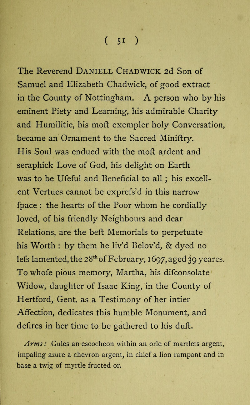 The Reverend Daniell Chadwick 2d Son of Samuel and Elizabeth Chadwick, of good extract in the County of Nottingham. A person who by his eminent Piety and Learning, his admirable Charity and Humilitie, his moft exempler holy Conversation, became an Ornament to the Sacred Miniftry. His Soul was endued with the moR ardent and seraphick Love of God, his delight on Earth was to be Ufeful and Beneficial to all ; his excell- ent Vertues cannot be exprefs’d in this narrow fpace : the hearts of the Poor whom he cordially loved, of his friendly Neighbours and dear Relations, are the beft Memorials to perpetuate his Worth : by them he liv’d Belov’d, & dyed no lefs lamented, the 28*^of February, i697,aged39 yeares. To whofe pious memory, Martha, his difconsolate Widow, daughter of Isaac King, in the County of Hertford, Gent, as a Testimony of her intier Affection, dedicates this humble Monument, and defires in her time to be gathered to his duft. Arms: Gules an escocheon within an orle of martlets argent, impaling azure a chevron argent, in chief a lion rampant and in base a twig of myrtle fructed or.