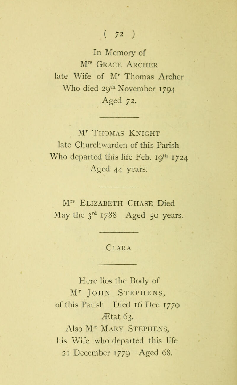 In Memory of M” Grace Archer late Wife of Thomas Archer Who died 29*^ November 1794 Aged 72. M* Tpiomas Knight late Churchwarden of this Parish Who departed this life F'eb. 19*^^ 1724 Aged 44 years. M® Elizabeth Chase Died May the 3’’*^ 1788 Aged 50 years. Clara Here lies the Body of M’’ John Stephens, of this Parish Died 16 Dec 1770 yEtat 63. Also M*® Mary Stephens, his Wife who departed this life 21 December 1779 Aged 68.