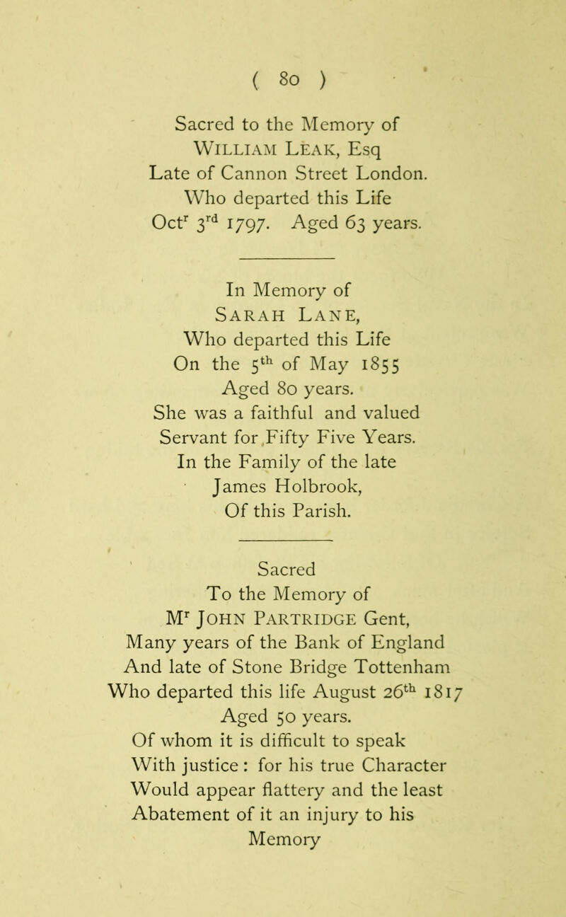 Sacred to the Memory of William Leak, Esq Late of Cannon Street London. Who departed this Life OcL 1797. Aged 63 years. In Memory of Sarah Lane, Who departed this Life On the 5^^ of May 1855 Aged 80 years. She was a faithful and valued Servant for,Fifty Five Years. In the Family of the late James Holbrook, Of this Parish. Sacred To the Memory of M’’ John Partridge Gent, Many years of the Bank of England And late of Stone Bridge Tottenham Who departed this life August 26^^ 1817 Aged 50 years. Of whom it is difficult to speak With justice : for his true Character Would appear flattery and the least Abatement of it an injury to his Memory