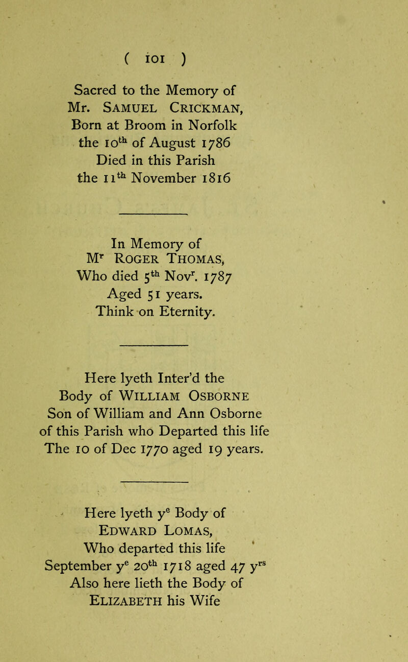 Sacred to the Memory of Mr. Samuel Crickman, Born at Broom in Norfolk the 10*^^ of August 1786 Died in this Parish the 11*^ November 1816 In Memory of M’' Roger Thomas, Who died 5*^ Nov’’. 1787 Aged 51 years. Think on Eternity. Here lyeth Inter’d the Body of William Osborne Son of William and Ann Osborne of this Parish who Departed this life The 10 of Dec 1770 aged 19 years. Here lyeth y® Body of Edward Lomas, Who departed this life September y® 20^^ 1718 aged 47 Also here lieth the Body of Elizabeth his Wife