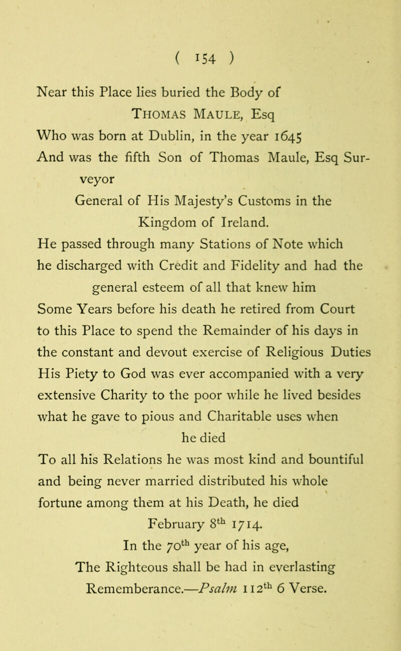 Near this Place lies buried the Body of Thomas Maule, Esq Who was born at Dublin, in the year 1645 And was the fifth Son of Thomas Maule, Esq Sur- veyor General of His Majesty’s Customs in the Kingdom of Ireland. He passed through many Stations of Note which he discharged with Credit and Fidelity and had the general esteem of all that knew him Some Years before his death he retired from Court to this Place to spend the Remainder of his days in the constant and devout exercise of Religious Duties His Piety to God was ever accompanied with a very extensive Charity to the poor while he lived besides what he gave to pious and Charitable uses when he died To all his Relations he was most kind and bountiful and being never married distributed his whole fortune among them at his Death, he died February 8^^ 1714- In the year of his age. The Righteous shall be had in everlasting Rememberance.—Psalm 112^^ 6 Verse.