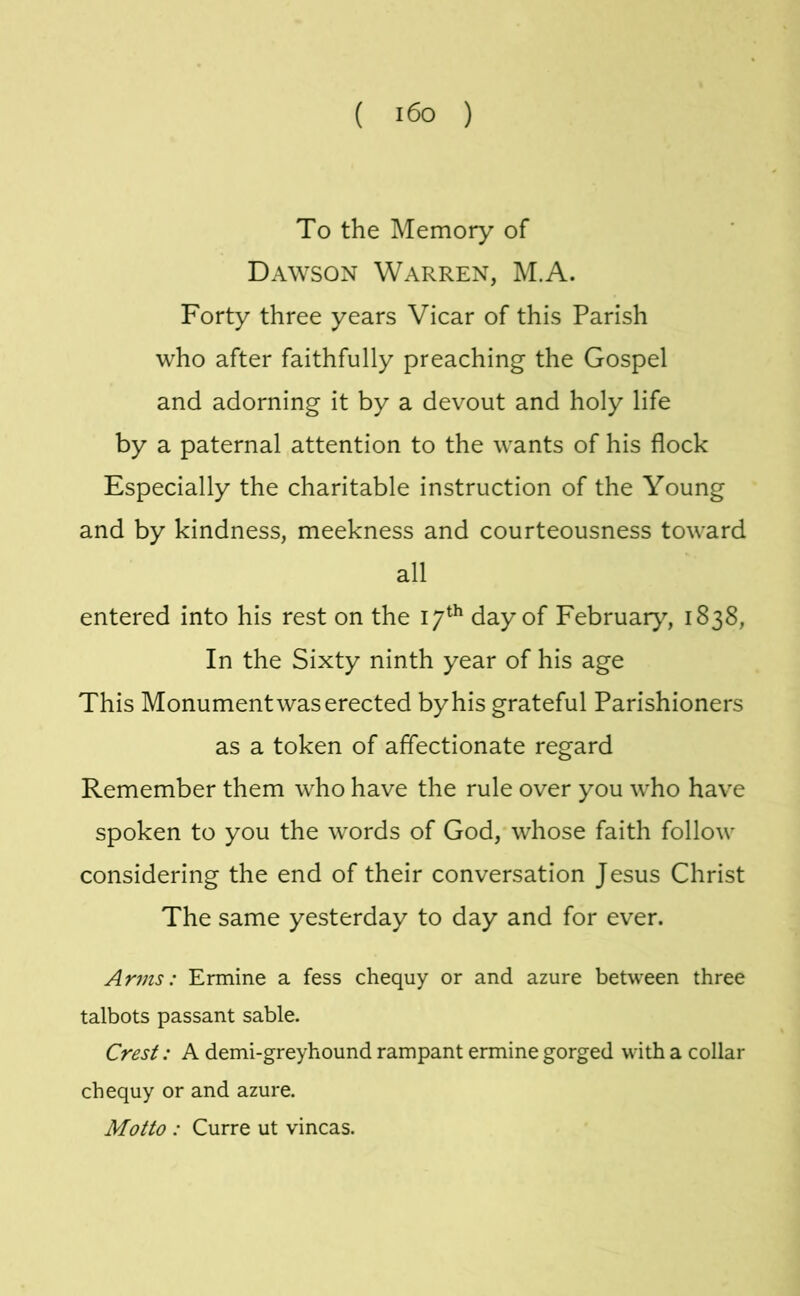 To the Memory of Dawson Warren, M.A. Forty three years Vicar of this Parish who after faithfully preaching the Gospel and adorning it by a devout and holy life by a paternal attention to the wants of his flock Especially the charitable instruction of the Young and by kindness, meekness and courteousness toward all entered into his rest on the 17^^ day of February, 1838, In the Sixty ninth year of his age This Monument was erected by his grateful Parishioners as a token of affectionate regard Remember them who have the rule over you who have spoken to you the words of God, whose faith follow considering the end of their conversation Jesus Christ The same yesterday to day and for ever. Arms: Ermine a fess chequy or and azure between three talbots passant sable. Crest: A demi-greyhound rampant ermine gorged with a collar chequy or and azure. Motto : Curre ut vincas.