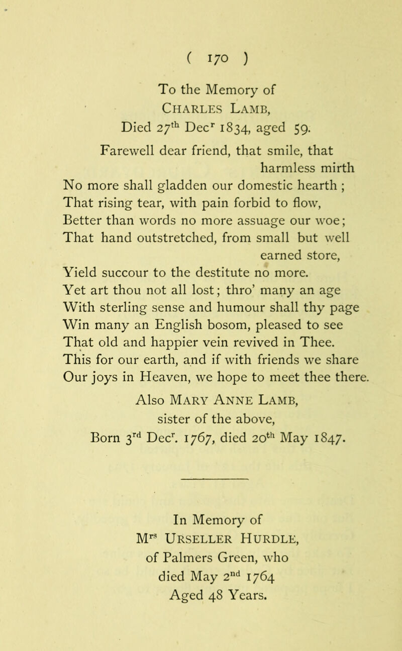 To the Memory of Charles Lamb, Died 27^^ Dec*” 1834, aged 59. Farewell dear friend, that smile, that harmless mirth No more shall gladden our domestic hearth ; That rising tear, with pain forbid to flow. Better than words no more assuage our woe; That hand outstretched, from small but well earned store. Yield succour to the destitute no more. Yet art thou not all lost; thro’ many an age With sterling sense and humour shall thy page Win many an English bosom, pleased to see That old and happier vein revived in Thee. This for our earth, and if with friends we share Our joys in Heaven, we hope to meet thee there. Also Mary Anne Lamb, sister of the above. Born 3’’'^ Dech 1767, died 20^*^ May 1847. In Memory of M^ Urseller Hurdle, of Palmers Green, who died May 2^ 1764 Aged 48 Years.