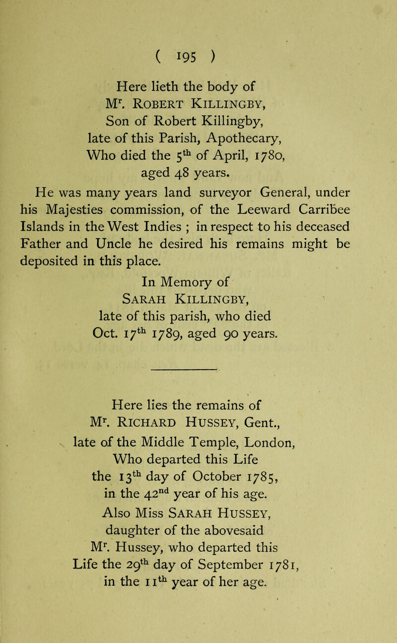 Here lieth the body of M’'. Robert Killingby, Son of Robert Killingby, late of this Parish, Apothecary, Who died the 5*^ of April, 1780, aged 48 years. He was many years land surveyor General, under his Majesties commission, of the Leeward Carribee Islands in the West Indies ; in respect to his deceased Father and Uncle he desired his remains might be deposited in this place. In Memory of Sarah Killingby, late of this parish, who died Oct. 17^^ 1789, aged 90 years. Here lies the remains of Ml Richard Hussey, Gent., late of the Middle Temple, London, Who departed this Life the 13^^ day of October 1785, in the 42“*^ year of his age. Also Miss Sarah Hussey, daughter of the abovesaid Ml Hussey, who departed this Life the 29^^ day of September 1781, in the 1year of her age.