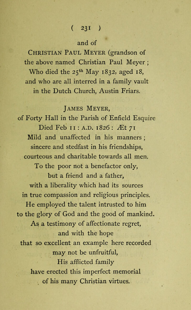 and of Christian Paul Meyer (grandson of the above named Christian Paul Meyer ; Who died the 25*^ May 1832, aged 18, and who are all interred in a family vault in the Dutch Church, Austin Friars. James Meyer, of Forty Hall in the Parish of Enfield Esquire Died Feb ii : A.D. 1826 : JEt 71 Mild and unaffected in his manners ; sincere and stedfast in his friendships, courteous and charitable towards all men. To the poor not a benefactor only, but a friend and a father, with a liberality which had its sources in true compassion and religious principles. He employed the talent intrusted to him to the glory of God and the good of mankind. As a testimony of affectionate regret, and with the hope that so excellent an example here recorded may not be unfruitful. His afflicted family have erected this imperfect memorial of his many Christian virtues.