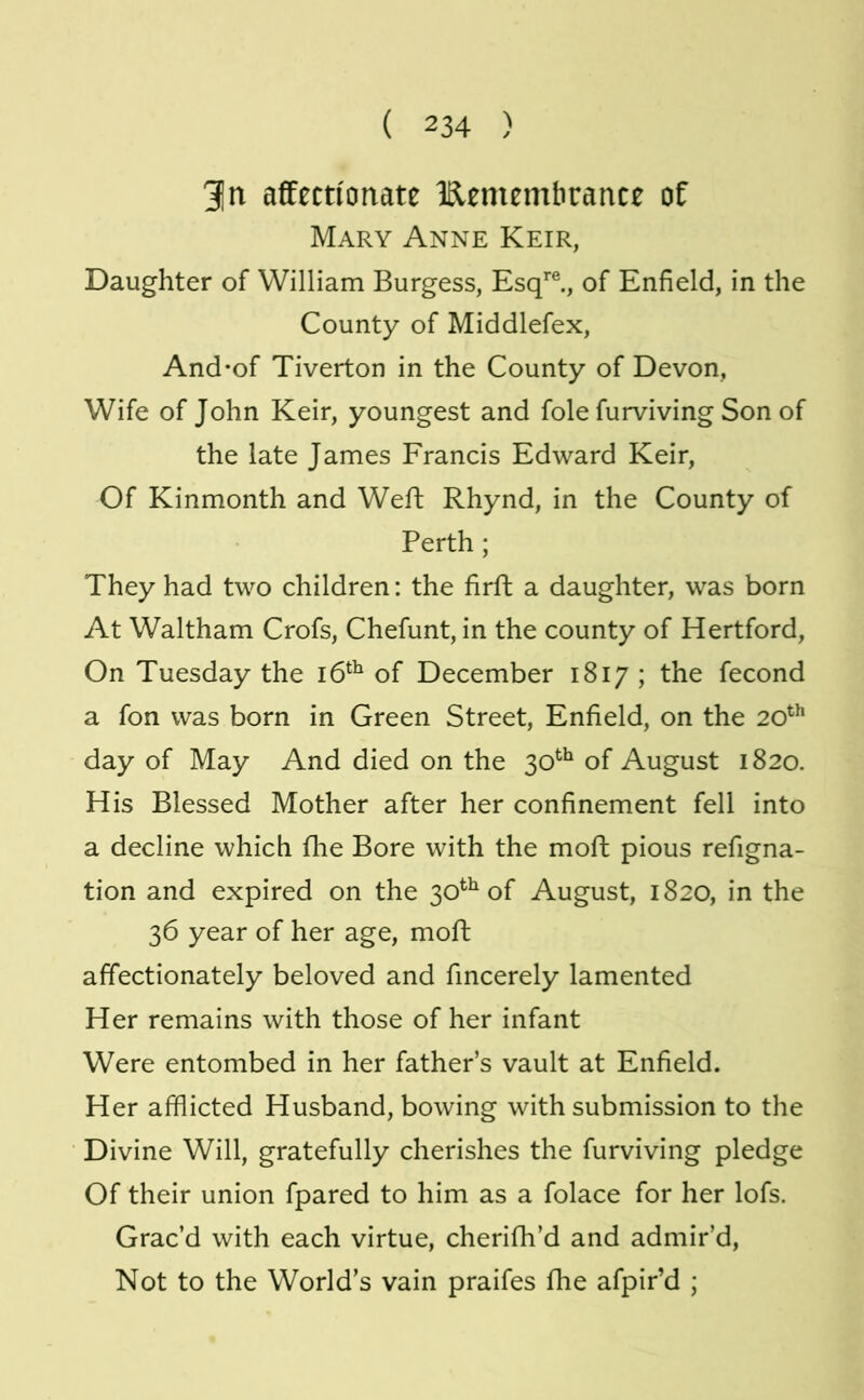 31n affectionate Iflememhrance of Mary Anne Keir, Daughter of William Burgess, Esq’’®., of Enfield, in the County of Middlefex, And-of Tiverton in the County of Devon, Wife of John Keir, youngest and foie furviving Son of the late James Francis Edward Keir, Of Kinmonth and Weft Rhynd, in the County of Perth ; They had two children: the firft a daughter, was born At Waltham Crofs, Chefunt, in the county of Hertford, On Tuesday the of December 1817 ; the fecond a fon was born in Green Street, Enfield, on the 20^^ day of May And died on the 30*^^ of August 1820. His Blessed Mother after her confinement fell into a decline which fhe Bore with the moft pious refigna- tion and expired on the 30^^ of August, 1820, in the 36 year of her age, moft affectionately beloved and fincerely lamented Her remains with those of her infant Were entombed in her father’s vault at Enfield. Her afflicted Husband, bowing with submission to the Divine Will, gratefully cherishes the furviving pledge Of their union fpared to him as a folace for her lofs. Grac’d with each virtue, cherifh’d and admir’d. Not to the World’s vain praifes fhe afpir’d ;