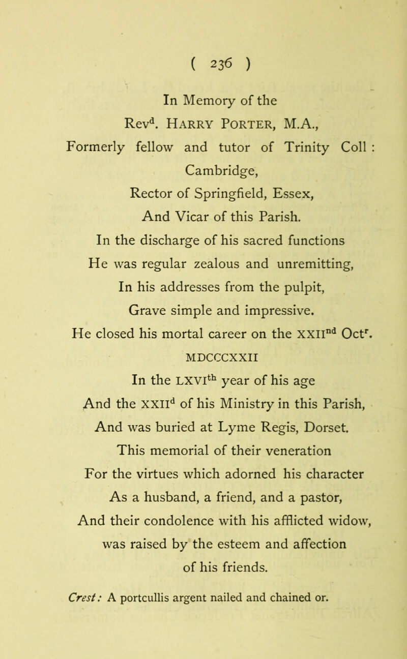 In Memory of the Rev^. Harry Porter, M.A., Formerly fellow and tutor of Trinity Coll : Cambridge, Rector of Springfield, Essex, And Vicar of this Parish. In the discharge of his sacred functions He was regular zealous and unremitting, In his addresses from the pulpit. Grave simple and impressive. He closed his mortal career on the OcF. MDCCCXXII In the LXVp^ year of his age And the xxlH of his Ministry in this Parish, And was buried at Lyme Regis, Dorset. This memorial of their veneration For the virtues which adorned his character As a husband, a friend, and a pastor, And their condolence with his afflicted widow, was raised by the esteem and affection of his friends. Crest: A portcullis argent nailed and chained or.