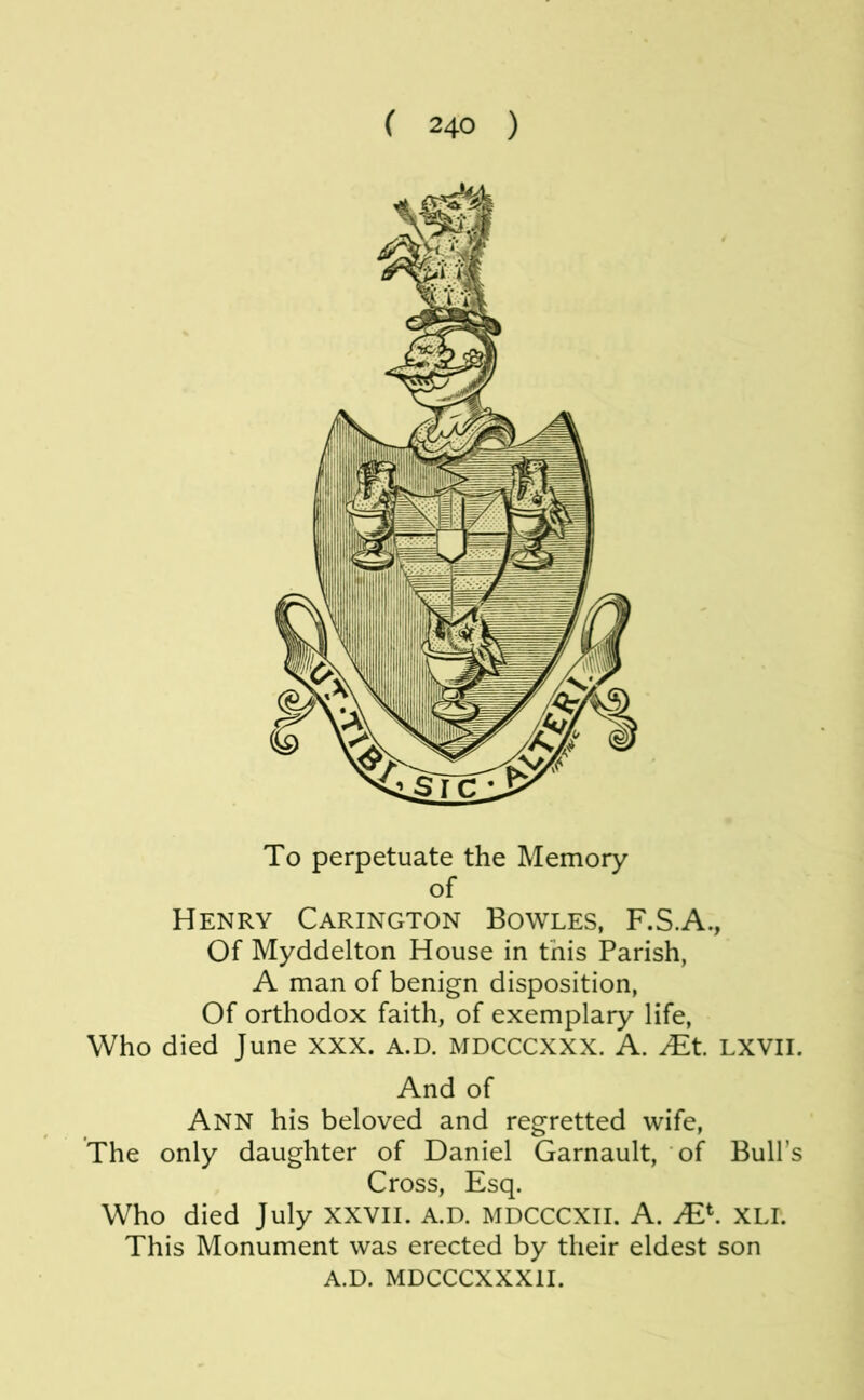 To perpetuate the Memory of Henry Carington Bowles, F.S.A., Of Myddelton House in this Parish, A man of benign disposition. Of orthodox faith, of exemplary life. Who died June XXX. A.D. MDCCCXXX. A. JEt LXVII. And of Ann his beloved and regretted wife. The only daughter of Daniel Garnault, of Bull’s Cross, Esq. Who died July XXVII. A.D. MDCCCXII. A. JE^. XLI. This Monument was erected by their eldest son A.D. MDCCCXXXil.