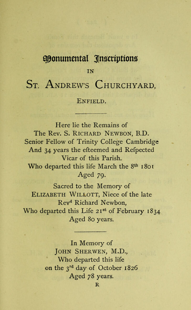 monumental 3lnscriptions IN St. Andrews Churchyard, Enfield. Here lie the Remains of The Rev. S. Richard Newbon, B.D. Senior Fellow of Trinity College Cambridge And 34 years the efteemed and Refpected Vicar of this Parish. Who departed this life March the 8^^ i8oi Aged 79. Sacred to the Memory of Elizabeth Willott, Niece of the late Rev*^ Richard Newbon, Who departed this Life 21®^ of February 1834 Aged 80 years. In Memory of John Sherwen, M.D., Who departed this life on the 3^^ day of October 1826 Aged 78 years. R