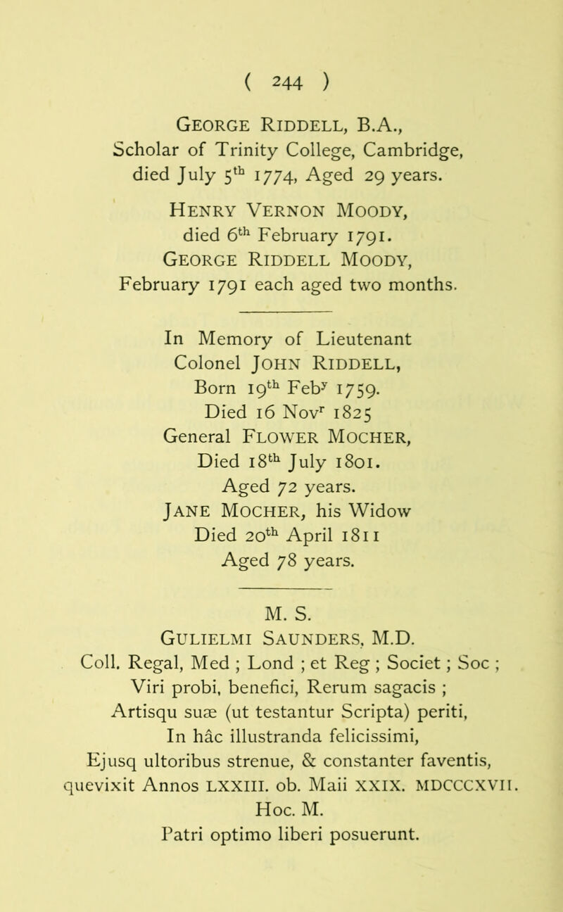 George Riddell, B.A., Scholar of Trinity College, Cambridge, died July 5^^ I/74, Aged 29 years. Henry Vernon Moody, died 6*^^ February 1791. George Riddell Moody, February 1791 each aged two months. In Memory of Lieutenant Colonel John Riddell, Born 19^^ Feb^ 1759. Died 16 Nov^ 1825 General Flower Mocher, Died 18*^^ July 1801. Aged 72 years. Jane Mocher, his Widow Died 20^^ April 1811 Aged 78 years. M. S. Gulielmi Saunders, M.D. Coll. Regal, Med ; Lond ; et Reg ; Societ; Soc ; Viri probi, benefici, Rerum sagacis ; Artisqu suae (ut testantur Scripta) periti. In hac illustranda felicissimi, Ejusq ultoribus strenue, & constanter faventis, quevixit Annos LXXHI. ob. Mali XXIX. MDCCCXVII. Hoc. M. Patri Optimo liberi posuerunt.