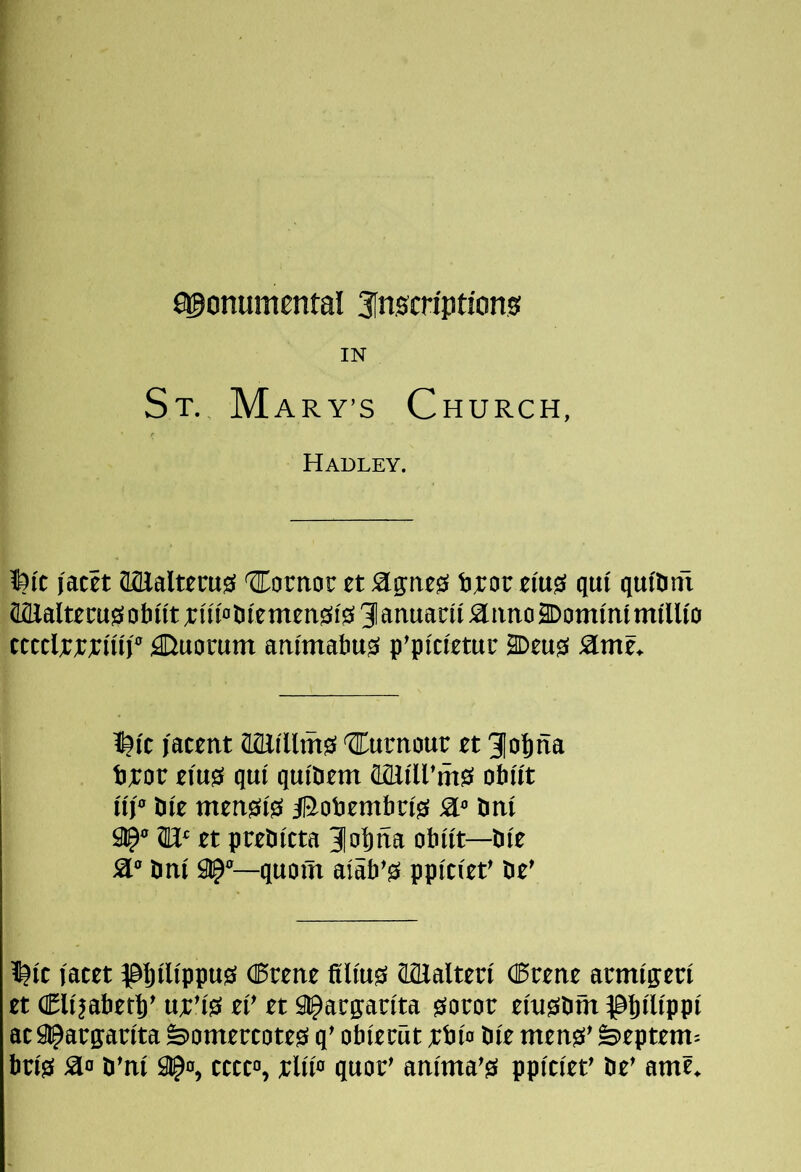 fi^onumental 3[nscriptions! IN St. M ARY’s Church, Hadley. fttt I'acet aaialttcujS 'SComoc ct S[0:nt0 t^or ei'us! qut qut'Imi Mlalterasf obitt ^ I'u'otifemensiis 91 anuacii Slimo 2Domtnt mtllt'o tcttlw^ii'tf Quorum antmabusi p'pictetuc 2Deug( Stme. I^i'c latent aflJi'Umsi turnout et 3|obna tt:or eiu0 qui qm'Pem otiti't uj'’ bte mens(i0 iBobembrtg! a” Pm 9IP“ et ptePitta 3obna obnt—Pi'e a° Pm 9^“—quoin aiab’0 ppitiet’ Pe’ 1|(t facet ^@bfl(ppu0 C5rene ajEalterf (Keene aemfffetf et (Elfiabetl)’ ufi’ts ef' et Slparpn'ta gorot efugiPm ^abiWppi acSt^aegaefta ^omertoteg> q’ obieeiit f;bfn Pi'e mensi’ feeptem= brfiS a» P’nf 91^0, tttto, elifo quoe’ anfma'0 ppftfet’ Pe’ ame.