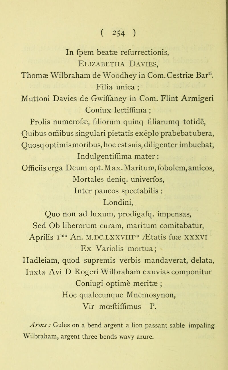 In fpem beatae refurrectionis, Elizabetha Davies, Thomae Wilbraham de Woodhey in Com.Cestriae Bad\ Filia unica ; Muttoni Davies de Gwiffaney in Com. Flint Armigeri Coniux lectiffima ; Prolis numerofae, filiorum quinq filiarumq totide, Quibus omibus singulari pietatis exeplo prabebatubera, QuosqoptimismoribuSjhoc estsuis,diligenter imbuebat, Indulgentiffima mater: Officiis erga Deum opt.Max.Maritum_,fobolem,amicos, Mortales deniq. univerfos, Inter paucos spectabilis : Londini, Quo non ad luxum, prodigafq. impensas, Sed Ob liberorum curam, maritum comitabatur, Aprilis An. M.DC.LXXVIir® ^tatis fuae XXXVI Ex Variolis mortua; Hadleiam, quod supremis verbis mandaverat, delata, luxta Avi D Rogeri Wilbraham exuvias componitur Coniugi optime meritae ; Hoc qualecunque Mnemosynon, Vir moeftiffimus P. Arms: Gules on a bend argent a lion passant sable impaling Wilbraham, argent three bends wavy azure.