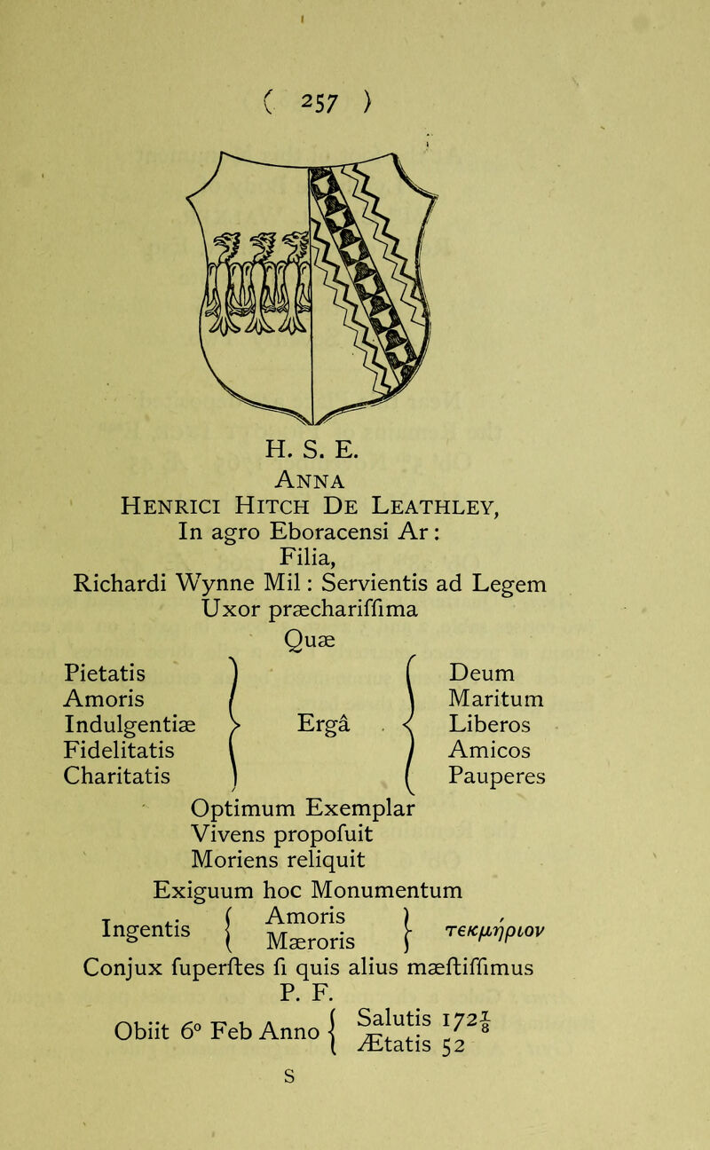 I ( 257 ) H. S. E. Anna Henrici Hitch De Leathley, In agro Eboracensi Ar: Filia, Richardi Wynne Mil: Servientis ad Legem Uxor praechariffima Qu£6 Pietatis Amoris Indulgentiae Fidelitatis Charitatis Erga Deum Maritum Liberos Amicos Pauperes Ingentis Optimum Exemplar Vivens propofuit Moriens reliquit Exiguum hoc Monumentum ( Amoris ) T€KIJLr]pCOV Maeroris j Conjux fuperftes fi quis alius maefbiffimus P. F. Salutis 172J Obiit 6° Feb Anno ^tatis 52 s