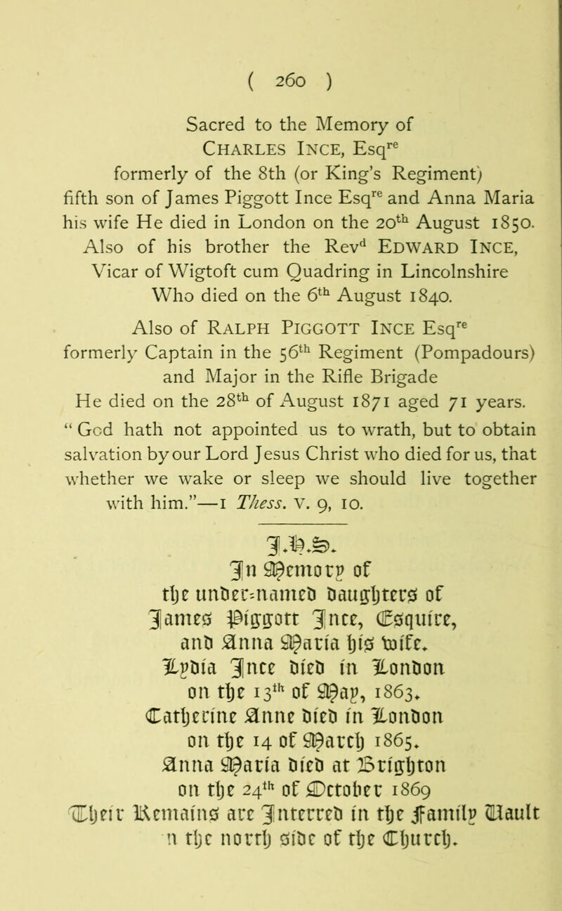 Sacred to the Memory of Charles Ince, Esq*'® formerly of the 8th (or King’s Regiment) fifth son of James Piggott Ince Esq*® and Anna Maria his wife He died in London on the 20^^ August 1850. Also of his brother the Rev^ Edward Ince, Vicar of Wigtoft cum Quadring in Lincolnshire Who died on the 6*^ August 1840. Also of Ralph Piggott Ince Esq*® formerly Captain in the 56*^ Regiment (Pompadours) and Major in the Rifle Brigade He died on the 28^^ of August 1871 aged 71 years. “ God hath not appointed us to wrath, but to obtain salvation by our Lord Jesus Christ who died for us, that whether we wake or sleep we should live together with him.”—i Thess. V. 9, 10. 3|n Sl^emorp of tlje unhec'-ntuncti Daugljtere» of Jamecj piggott enquire, anti ^nna Q^arla Ijl0 tolfc. ILv^ia 31 nee tileti In ^.ontion on tlje 13*'* of ^ap, 1863, Catljeclne Sinm Dleti In HonOon on tlje 14 of !9©arclj 1865. ^nna ^arla tileti at Brlgljton on tlje 24*** of October 1869 ^Ijelr Kemalins arc ni tlje JFamllp Mault n tljc nortlj csitic of dje Cljurclj.