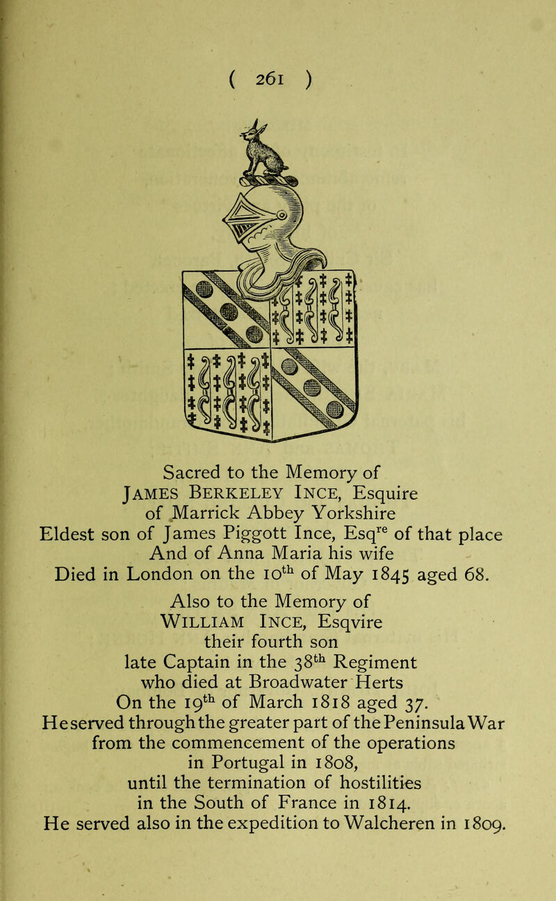 Sacred to the Memory of James Berkeley Ince, Esquire of Marrick Abbey Yorkshire Eldest son of James Piggott Ince, Esq'’® of that place And of Anna Maria his wife Died in London on the of May 1845 aged 68. Also to the Memory of William Ince, Esqvire their fourth son late Captain in the 38*^^ Regiment who died at Broadwater Herts On the 19^^ of March 1818 aged 37. Reserved through the greater part of the Peninsula War from the commencement of the operations in Portugal in 1808, until the termination of hostilities in the South of France in 1814. He served also in the expedition to Walcheren in 1809.