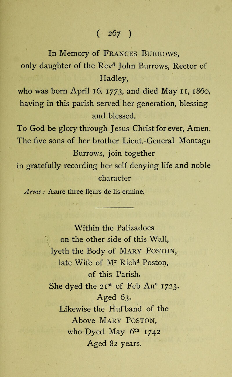 ( 26; ) In Memory of Frances Burrows, only daughter of the Rev^ John Burrows, Rector of Hadley, who was born April i6. 1773, and died May ii, i860, having in this parish served her generation, blessing and blessed. To God be glory through Jesus Christ for ever. Amen. The five sons of her brother Lieut.-General Montagu Burrows, join together in gratefully recording her self denying life and noble character Arms : Azure three fleurs de lis ermine. Within the Palizadoes > on the other side of this Wall, lyeth the Body of Mary Poston, late Wife of M^ Rich*^ Poston, of this Parish. She dyed the 21®* of Feb An° 1723. Aged 63. Likewise the Hufband of the Above Mary Poston, who Dyed May 6^^ 1742 Aged 82 years.