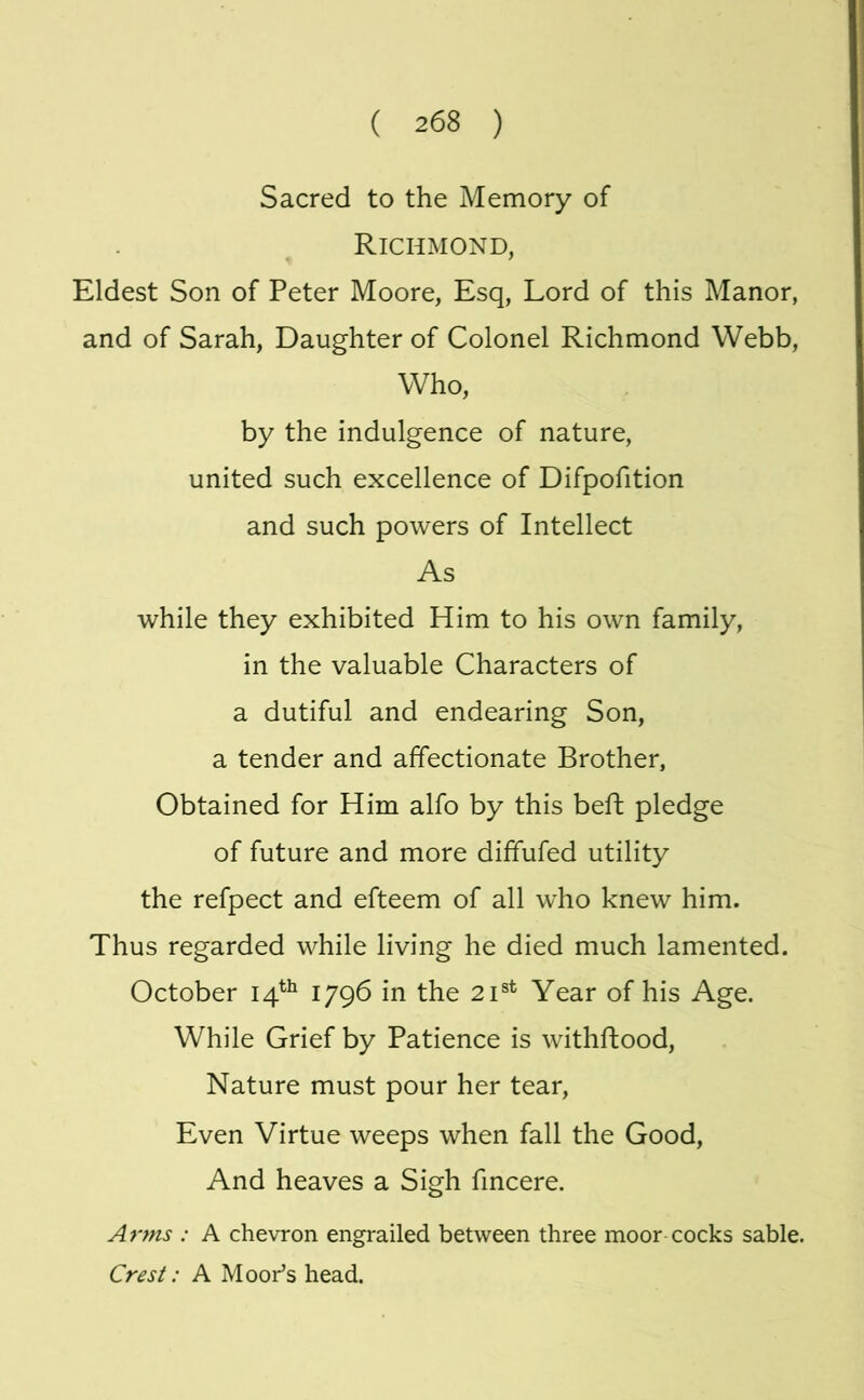 Sacred to the Memory of Richmond, Eldest Son of Peter Moore, Esq, Lord of this Manor, and of Sarah, Daughter of Colonel Richmond Webb, Who, by the indulgence of nature, united such excellence of Difpofition and such powers of Intellect As while they exhibited Him to his own family, in the valuable Characters of a dutiful and endearing Son, a tender and affectionate Brother, Obtained for Him alfo by this beft pledge of future and more diffufed utility the refpect and efteem of all who knew him. Thus regarded while living he died much lamented. October 14^^ 1796 in the 21®^ Year of his Age. While Grief by Patience is withftood. Nature must pour her tear. Even Virtue weeps when fall the Good, And heaves a Sigh fincere. Arms : A chevron engrailed between three moor cocks sable. Crest: A Moor’s head.