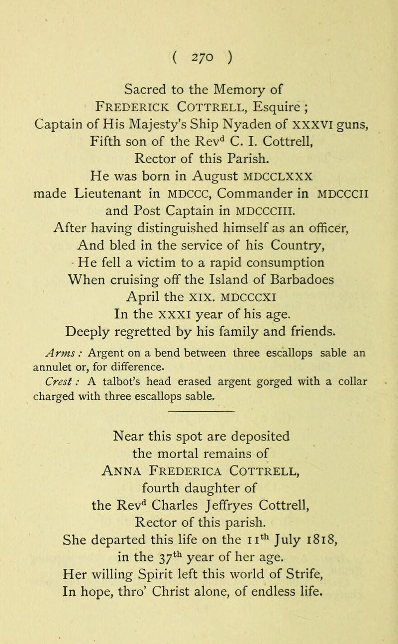 ( 2/0 ) Sacred to the Memory of Frederick Cottrell, Esquire; Captain of His Majesty's Ship Nyaden of XXXVI guns, Fifth son of the Rev'^ C. I. Cottrell, Rector of this Parish. He was born in August MDCCLXXX made Lieutenant in MDCCC, Commander in MDCCCII and Post Captain in MDCCCIII. After having distinguished himself as an officer. And bled in the service of his Country, ■ He fell a victim to a rapid consumption When cruising off the Island of Barbadoes April the XIX. MDCCCXI In the XXXI year of his age. Deeply regretted by his family and friends. Arms : Argent on a bend between three escallops sable an annulet or, for difference. Crest: A talbot’s head erased argent gorged with a collar charged with three escallops sable. Near this spot are deposited the mortal remains of Anna Frederica Cottrell, fourth daughter of the Rev^ Charles Jeffryes Cottrell, Rector of this parish. She departed this life on the July i8i8, in the 37*^^ year of her age. Her willing Spirit left this world of Strife, In hope, thro’ Christ alone, of endless life.