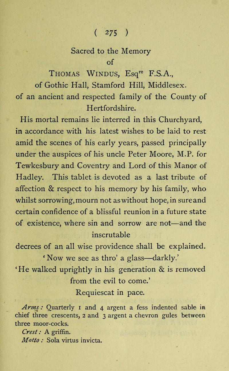 Sacred to the Memory of Thomas Windus, Esq’’® F.S.A., of Gothic Hall, Stamford Hill, Middlesex, of an ancient and respected family of the County of Hertfordshire. His mortal remains lie interred in this Churchyard, in accordance with his latest wishes to be laid to rest amid the scenes of his early years, passed principally under the auspices of his uncle Peter Moore, M.P. for Tewkesbury and Coventry and Lord of this Manor of Hadley. This tablet is devoted as a last tribute of affection & respect to his memory by his family, who whilst sorrowing, mourn not as without hope, in sure and certain confidence of a blissful reunion in a future state of existence, where sin and sorrow are not—and the inscrutable decrees of an all wise providence shall be explained. * Now we see as thro’ a glass—darkly,’ ‘He walked uprightly in his generation & is removed from the evil to come.’ Requiescat in pace. Arms: Quarterly i and 4 argent a fess indented sable in chief three crescents, 2 and 3 argent a chevron gules between three moor-cocks. Crest: A griffin. Motto : Sola virtus invicta.