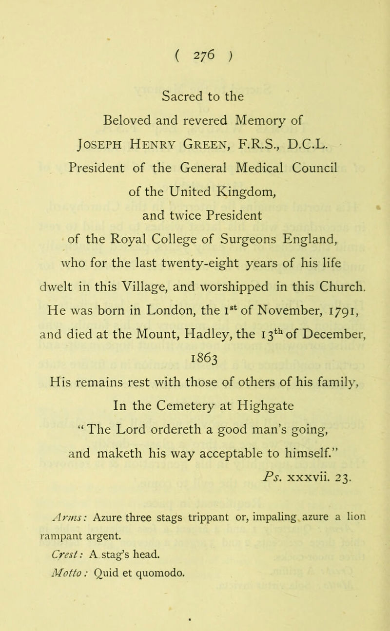 ( 2;6 ; Sacred to the Beloved and revered Memory of Joseph Henry Green, F.R.S., D.C.L. President of the General Medical Council of the United Kingdom, and twice President of the Royal College of Surgeons England, who for the last twenty-eight years of his life dwelt in this Village, and worshipped in this Church. He was born in London, the of November, 1791, and died at the Mount, Hadley, the 13^^ of December, 1863 His remains rest with those of others of his family, In the Cemetery at Highgate “ The Lord ordereth a good man’s going, and maketh his way acceptable to himself.” Ps. xxxvii. 23. Arms: Azure three stags trippant or, impaling azure a lion rampant argent. Cresl: A stag’s head. Motto: Quid et quomodo.