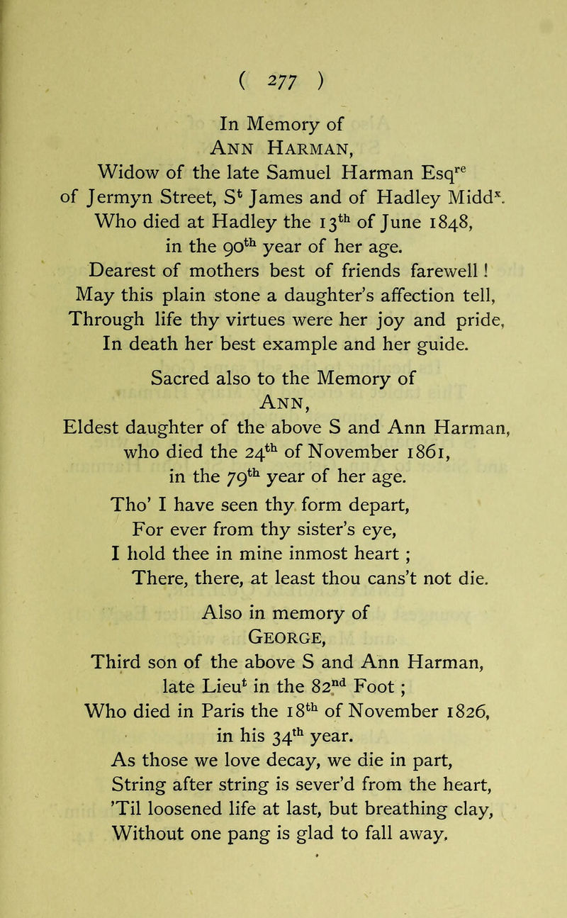 In Memory of Ann Harman, Widow of the late Samuel Harman Esq*'® of Jermyn Street, S* James and of Hadley Midd\ Who died at Hadley the 13^^ of June 1848, in the 90^^ year of her age. Dearest of mothers best of friends farewell! May this plain stone a daughter’s affection tell. Through life thy virtues were her joy and pride, In death her best example and her guide. Sacred also to the Memory of Ann, Eldest daughter of the above S and Ann Harman, who died the 24*^ of November 1861, in the 79^^ year of her age. Tho’ I have seen thy form depart, For ever from thy sister’s eye, I hold thee in mine inmost heart; There, there, at least thou cans’t not die. Also in memory of George, Third son of the above S and Ann Harman, late Lieu^ in the 82“*^ Foot; Who died in Paris the 18^^ of November 1826, in his 34*^ year. As those we love decay, we die in part. String after string is sever’d from the heart, ’Til loosened life at last, but breathing clay, Without one pang is glad to fall away.