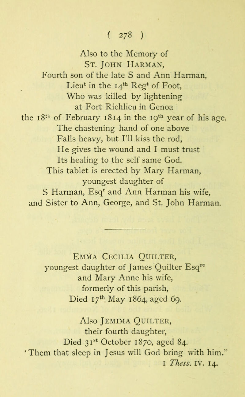 ( 2/8 ) Also to the Memory of St, John Harman, Fourth son of the late S and Ann Harman, Lieu^ in the 14^^ Reg* of Foot, Who was killed by lightening at Fort Richlieu in Genoa the 18*^^ of February 1814 in the 19*^^ year of his age. The chastening hand of one above Falls heavy, but I’ll kiss the rod, He gives the wound and I must trust Its healing to the self same God. This tablet is erected by Mary Harman, youngest daughter of S Harman, Esq’^ and Ann Harman his wife, and Sister to Ann, George, and St. John Harman. Emma Cecilia Ouilter, youngest daughter of James Ouilter Esq*^ and Mary Anne his wife, formerly of this parish. Died 17*^ May 1864, aged 69. Also Jemima Ouilter, their fourth daughter. Died 31®* October 1870, aged 84. ‘Them that sleep in Jesus will God bring with him.” I Thcss. IV. 14.