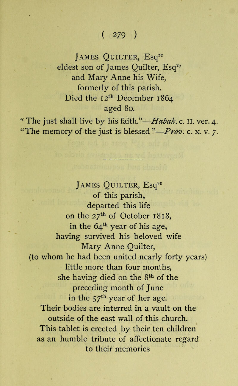 James Quieter, Esq’'® eldest son of James Quilter, Esq’’® and Mary Anne his Wife, formerly of this parish. Died the 12*^ December 1864 aged 80. “ The just shall live by his faith.”—Habak. c. II. ver. 4 “The memory of the just is blessed ”—Prov. c. x. v. 7 James Quieter, Esq*^® of this parish, departed this life on the 27^^ of October 1818, in the 64*^ year of his age, having survived his beloved wife Mary Anne Quilter, (to whom he had been united nearly forty years) little more than four months, she having died on the 8^^ of the preceding month of June in the 57*^ year of her age. Their bodies are interred in a vault on the outside of the east wall of this church. This tablet is erected by their ten children as an humble tribute of affectionate regard to their memories