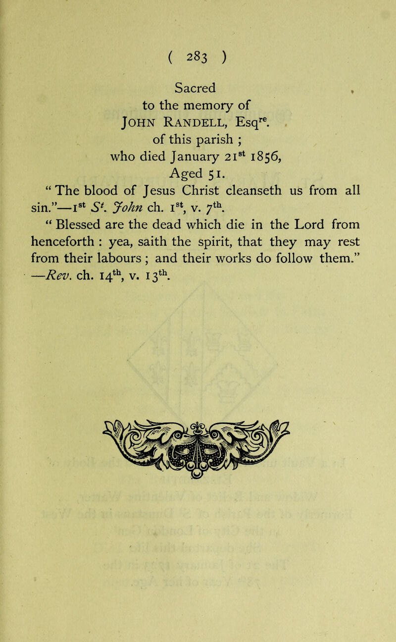 Sacred ♦ to the memory of John Randell, Esq'’®, of this parish ; who died January 21®^ 1856, Aged 51. “ The blood of Jesus Christ cleanseth us from all sin.”—I®* SK John ch. i®*, v. “ Blessed are the dead which die in the Lord from henceforth : yea, saith the spirit, that they may rest from their labours ; and their works do follow them.” —Rev. ch. 14*^, V.