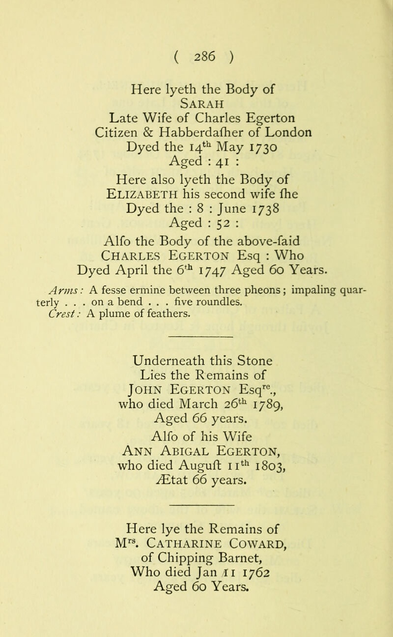 Here lyeth the Body of Sarah Late Wife of Charles Egerton Citizen & Habberdafher of London Dyed the 14^^ May 1730 Aged : 41 : Here also lyeth the Body of Elizabeth his second wife fhe Dyed the : 8 : June 1738 Aged : 52 : Alfo the Body of the above-faid Charles Egerton Esq : Who Dyed April the 6^^ I747 Aged 60 Years. Arms: A fesse ermine between three pheons ; impaling quar- terly . . . on a bend . . . five roundles. Crest: A plume of feathers. Underneath this Stone Lies the Remains of John Egerton Esq’®., who died March 26*^^ 1789, Aged 66 years. Alfo of his Wife Ann Abigal Egerton, who died Auguft 1803, ^tat 66 years. Here lye the Remains of M''^ Catharine Coward, of Chipping Barnet, Who died Jan li 1762 Aged 60 Years.