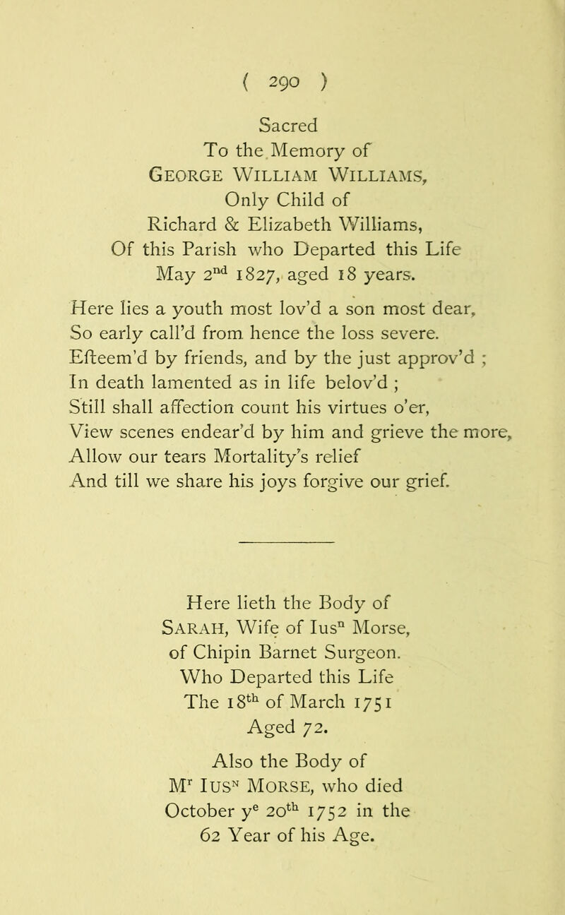 Sacred To the Memory of George William Williams, Only Child of Richard & Elizabeth V/illiams, Of this Parish who Departed this Life May 2^ 1827, aged 18 years. Here lies a youth most lov’d a son most dear. So early call’d from hence the loss severe. Efteem’d by friends, and by the just approv’d ; In death lamented as in life belov’d ; Still shall affection count his virtues o’er, View scenes endear’d by him and grieve the more. Allow our tears Mortality’s relief And till we share his joys forgive our grief. Here lieth the Body of Sarah, Wife of lus” Morse, of Chipin Barnet Surgeon. Who Departed this Life The of March 1751 Aged 72. Also the Body of M’' lus^ Morse, who died October y® 20^^ 1752 in the 62 Year of his Age.