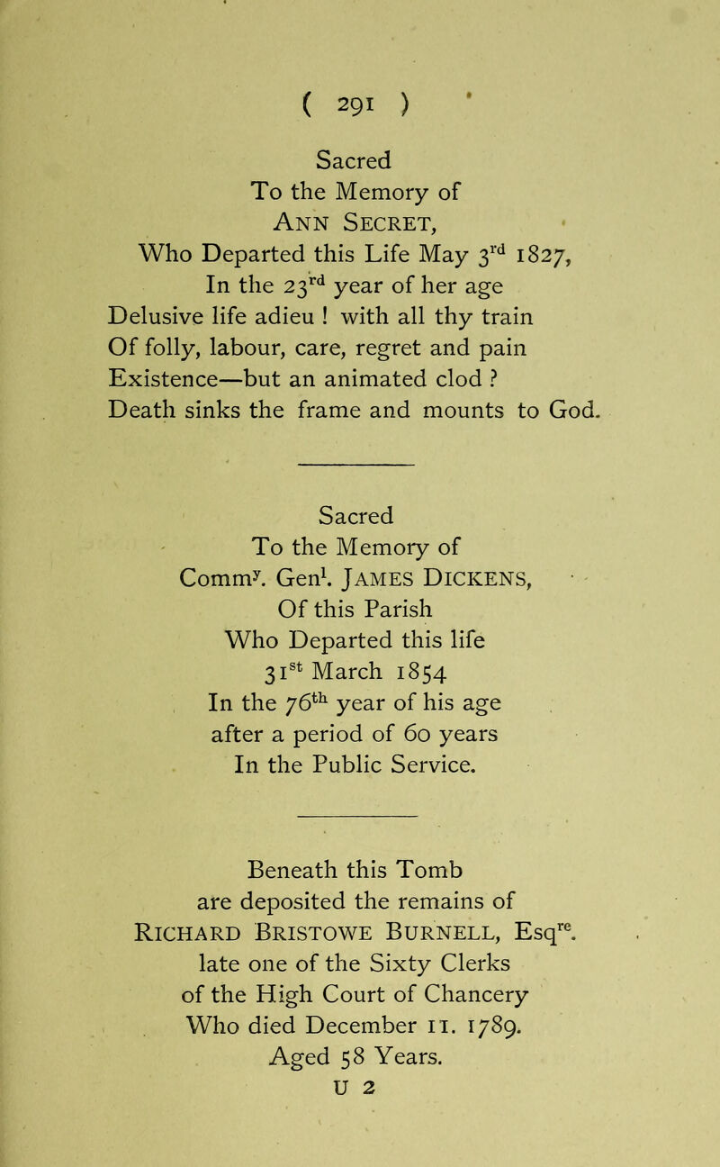 Sacred To the Memory of Ann Secret, Who Departed this Life May 1827, In the 23^^^ year of her age Delusive life adieu ! with all thy train Of folly, labour, care, regret and pain Existence—but an animated clod ? Death sinks the frame and mounts to God. Sacred To the Memory of Commy Gen^. James Dickens, Of this Parish Who Departed this life 31®^ March 1854 In the 76^^ year of his age after a period of 60 years In the Public Service. Beneath this Tomb are deposited the remains of Richard Bristowe Burnell, Esq’*®, late one of the Sixty Clerks of the High Court of Chancery Who died December ii. 1789. Aged 58 Years. U 2