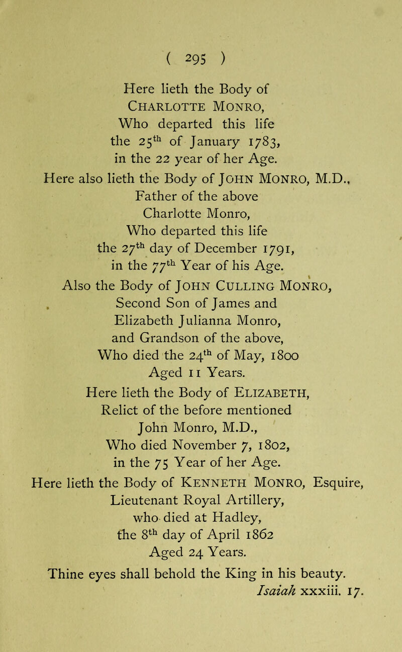 Here lieth the Body of Charlotte Monro, Who departed this life the 25*^ of January 1783, in the 22 year of her Age. Here also lieth the Body of John Monro, M.D., Father of the above Charlotte Monro, Who departed this life the 27^^ day of December 1791, in the 77^^ Year of his Age. Also the Body of John Culling Monro, , Second Son of James and Elizabeth Julianna Monro, and Grandson of the above. Who died the 24^^ of May, 1800 Aged II Years. Here lieth the Body of Elizabeth, Relict of the before mentioned John Monro, M.D., Who died November 7, 1802, in the 75 Year of her Age. Here lieth the Body of Kenneth Monro, Esquire, Lieutenant Royal Artillery, who died at Hadley, the 8^^ day of April 1862 Aged 24 Years. Thine eyes shall behold the King in his beauty. Isaiah xxxiii. 17.