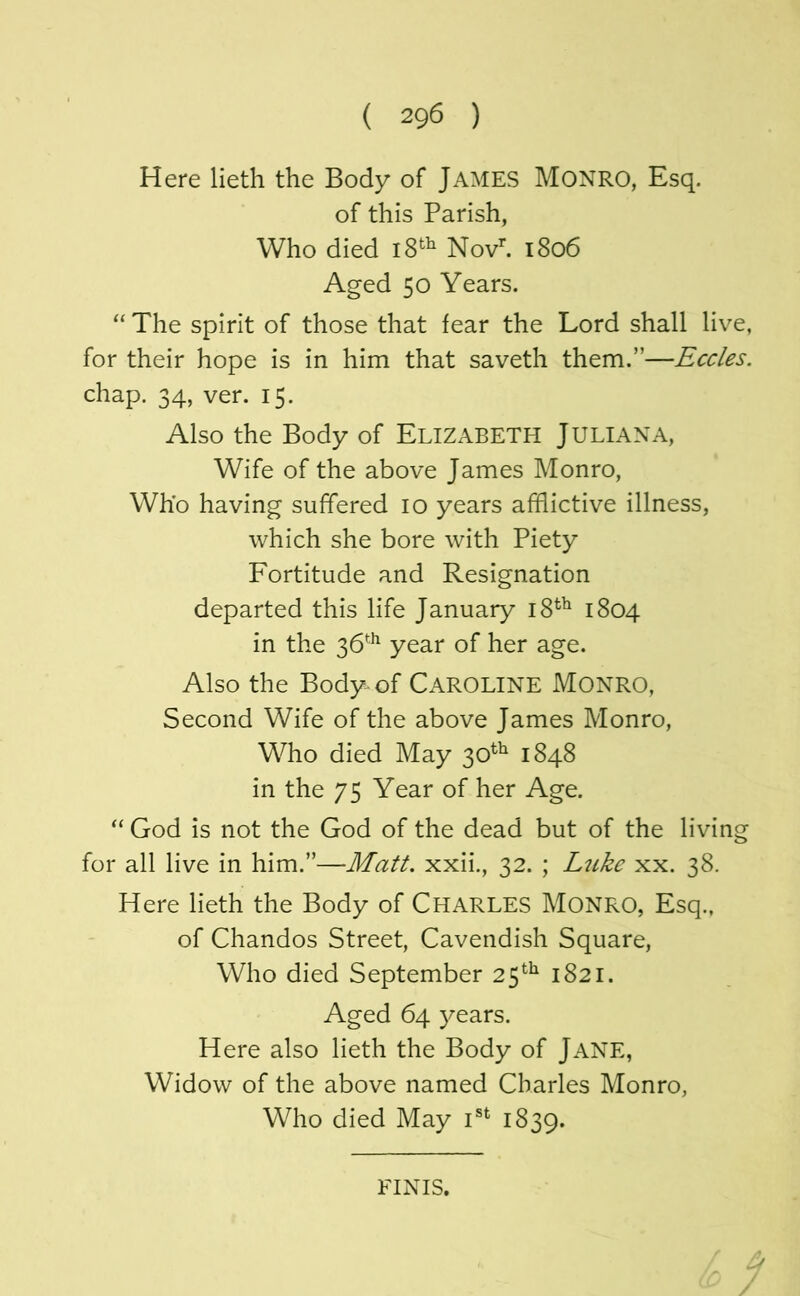 Here lieth the Body of James Monro, Esq. of this Parish, Who died Novh 1806 Aged 50 Years. “ The spirit of those that fear the Lord shall live, for their hope is in him that saveth them.”—Eccles. chap. 34, ver. 15. Also the Body of ELIZABETH JULIANA, Wife of the above James Monro, Who having suffered 10 years afflictive illness, which she bore with Piety Fortitude and Resignation departed this life January 18^^ 1804 in the 36^^ year of her age. Also the Body-of CAROLINE MONRO, Second Wife of the above James Monro, Who died May 30^^ 1848 in the 75 Year of her Age. “ God is not the God of the dead but of the living for all live in him.”—Matt, xxii., 32. ; Ltike xx. 38. Here lieth the Body of Charles Monro, Esq., of Chandos Street, Cavendish Square, Who died September 25*^^ 1821. Aged 64 3^ears. Here also lieth the Body of JANE, Widow of the above named Charles Monro, Who died May 1839. FINIS.