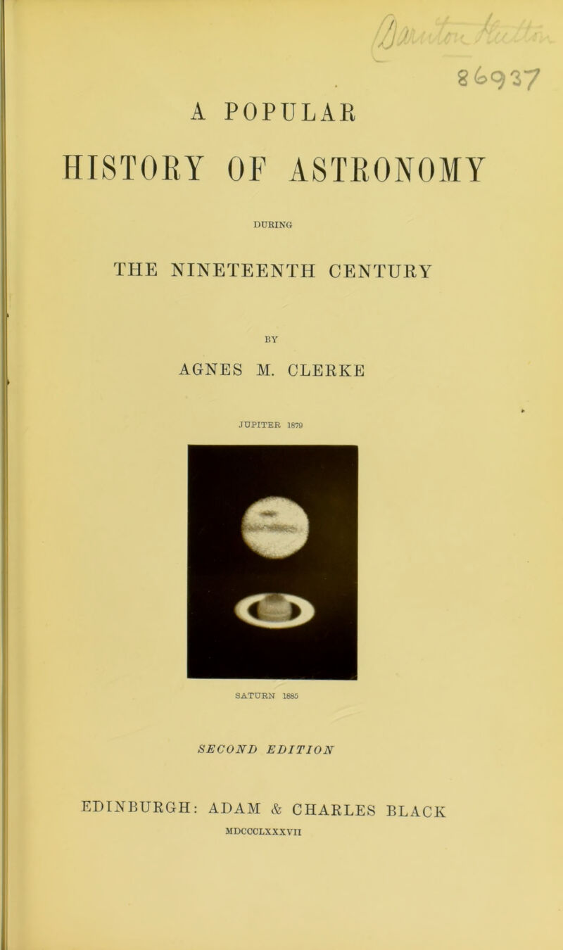 A POPULAR 8^937 HISTORY OF ASTRONOMY DURING THE NINETEENTH CENTURY BY AGNES M. CLERKE JUPITER 1879 SATURN 1880 SECOND EDITION EDINBURGH: ADAM & CHARLES BLACK MDCCCLXXXVII