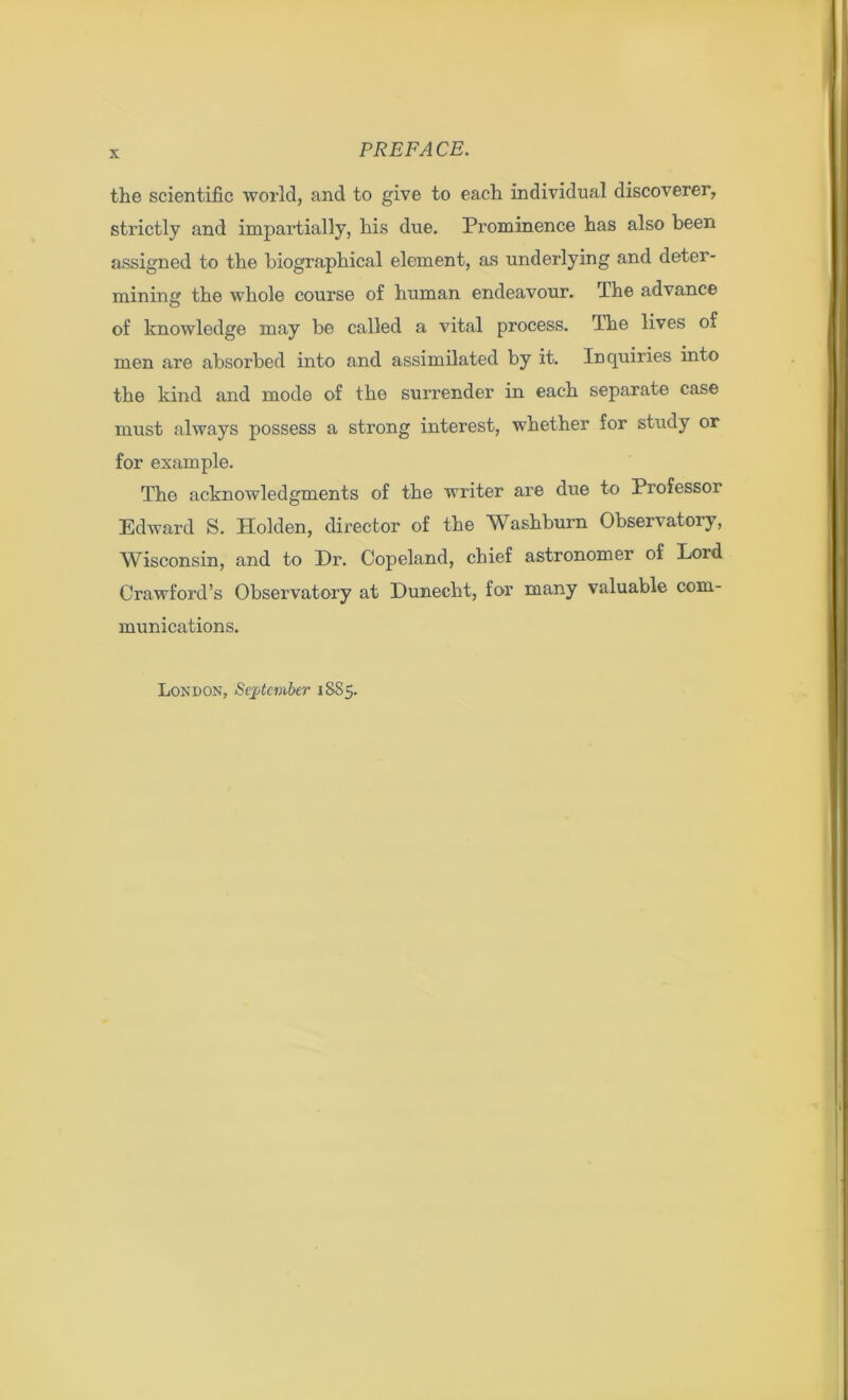 the scientific world, and to give to each individual discoverer, strictly and impartially, his due. Prominence has also been assigned to the biographical element, as underlying and deter- mining the whole course of human endeavour. The advance of knowledge may be called a vital process. The lives of men are absorbed into and assimilated by it. Inquiries into the kind and mode of the surrender in each separate case must always possess a strong interest, whether for study or for example. The acknowledgments of the writer are due to Professor Edward S. Holden, director of the Washburn Observatory, Wisconsin, and to Dr. Copeland, chief astronomer of Lord Crawford’s Observatory at Duneckt, for many valuable com- munications.