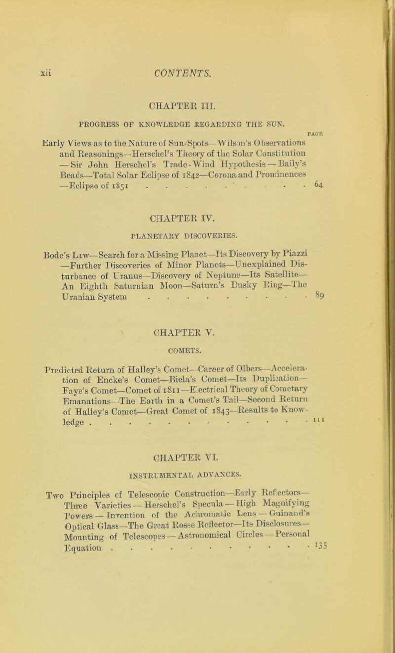 CHAPTER III. PROGRESS OF KNOWLEDGE REGARDING TIIE SUN. PAGE Early Views as to the Nature of Sun-Spots-—Wilson’s Observations and Reasonings—Herschel’s Theory of the Solar Constitution — Sir John Herschel’s Trade-Wind Hypothesis — Baily’s Beads—Total Solar Eclipse of 1842—Corona and Prominences —Eclipse of 1851 ■ • .64 CHAPTER IV. PLANETARY DISCOVERIES. Bode’s Law—Search for a Missing Planet—Its Discovery by Piazzi —Further Discoveries of Minor Planets—Unexplained Dis- turbance of Uranus—Discovery of Neptune—Its Satellite— An Eighth Saturnian Moon—Saturn’s Dusky Ring—The Uranian System CHAPTER V. COMETS. Predicted Return of Halley’s Comet—Career of Olbers—Accelera- tion of Encke’s Comet—Biela’s Comet—Its Duplication— Faye’s Comet—Comet of 1811—Electrical Theory of Cometary Emanations—The Earth in a Comet’s Tail—Second Return of Halley’s Comet—Great Comet of 1843—Results to Know- ledge CHAPTER VI. INSTRUMENTAL ADVANCES. Two Principles of Telescopic Construction Early Reflectors Three Varieties — Herschel’s Specula — High Magnifying Powers — Invention of the Achromatic Lens — Guinands Optical Glass—The Great Rosse Reflector—Its Disclosures— Mounting of Telescopes — Astronomical Circles Peisonal Equation